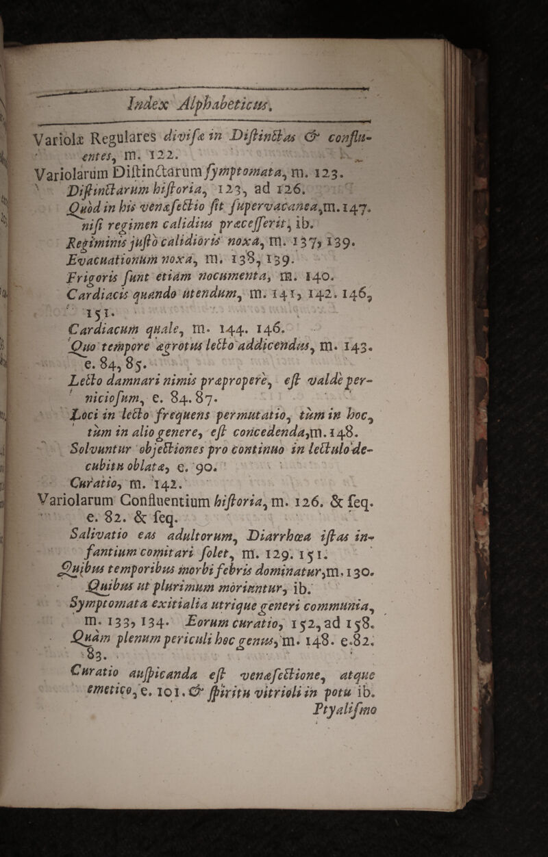 Variolx Regulares divife in Diftinttas & conflu¬ entes, m. 122. ^ Variolarum Q\R.mCt&nmfymptomata, m. 123. Difitnttarum hifioria, 123, ad 126. Oaod in his venxfettio Jit jupervacanea,m. 147. niji regimen calidius pracefferit, ib. Regiminis jufib calidioris noxa, m. 137* ^39* Evacuationum noxa, m. 138,139. Frigoris funt etiam nocumenta, m. 140. Cardiacis quando utendum, m. 14I) 142, 146, i 'i ■ ' * ? * 151. Cardiacum quale, 111. 144. 146. Ouo tempore agrotus letto addicendus, m. 143. 'e. 84, 85. Letto damnari nimis prapropere, e/? valde per- niciofum, e. S4.87. Xocj *« letto frequens permutatio, tum in alio genere, efi concedenda, m.148. Solvuntur ebjettiones pro Continuo inlettulode- cubitu oblata, e. 90« v ; Curatio, m. 142/ Variolarum Confluentium hiftoria, m. 126. &feq. e. 82. & feq. Salivatio eas adultorum, Diarrhoea i fi as in¬ fantium comitari folet, m. 129. 151. Quibus t emporibus morbi febris dominatur,m. 130. Quibus ut plurimum moriuntur, ib.’ Symptomata exitialia utrique generi communia, m. 133,134. Eorum curatio, 152, ad 158. plenum periculi hoc genus, m. 148. e-8 2. Curatio aujpicanda e fi venafettione, atque emetico,e. ioi.Cp Jfiiritu vitrioliin potu ib. Etyalifmo