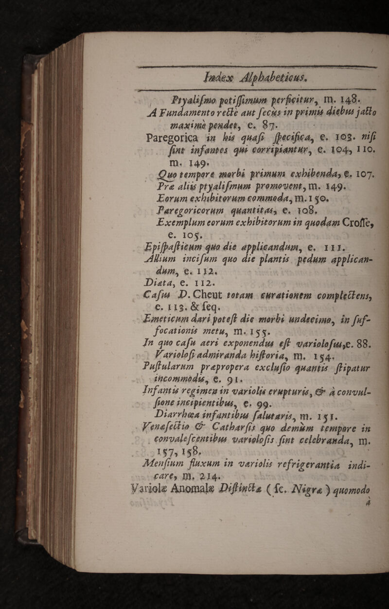 M! .. I «imw-»- j W—g rn ■ . ■' II ■ rn—mmm *m M I&dex Alfhabetjcus. Ftyalifmo potijfimum perficitur, m. 148. A Fundamento rette aut fecus inprimii diebus jaSio maxime pendet, e. 87. Paregorica m his qua fi Jpecifica, e. 103. ni fi fim infantes qui corripiantur, e. 104, 110. m. 149* Quo tempore, morbi primum exhibenda, e. 107. Pra aliis ptyalifmum promovent, m. 149. Eorum exhtbitorum commoda, m. 150. Paregoricorum quantitas, e. 108. Exemplum eorum exhibitorum in quodam CrolTe, e. 105. Epiffafiteum quo die applicandum, e. m. Allium incifum quo die plantis pedum applican¬ dum, e. 112. Diata, e. 112. Cafus E>. Chcut totam curationem complectens, e. ijj, &feq. Emeticum dari pote fi die morbi undecimo, infuf- focationis metu, m. 155. Jn quo cafu aeri exponendus efi variolofus,t. 88. Variolofi admiranda hifioria, m. 154. Pufiularum prapropera exclufio quantis ftipatur incommodis, e. 91. Infantis regimen in variolfs erupturis, & d convul- fione incipientibus, e. 99. Diarrhoea infantibus falutaris, m. iji. Vrnafcttio & Catharfis quo demum tempore in convalefcentibus variohfis fint celebranda, m. 157,158. Menfium fluxum in vari olis refrigerantia indi- . care, m. 214. Fariols Anomale Difiintta ( fc. Nigra ) quomodo c . ’ 'a