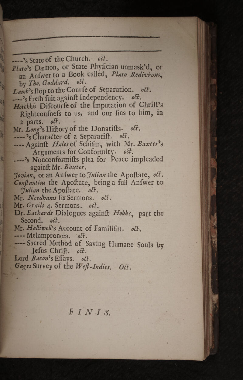 _-»5 State of the Church. cB. Plato^s Daemon, or State Phyiician unmask’d, or an Anfvver to a Book called, Plato Redivivus^ jjy Tho, Goddard. oB. Lamb\ ftop to the Courfe of Separation. oB. ....>s Freih fuit againft Independency. oB. Hotchkii Difcourfeof the Imputation of ChrifHs Righteoufnefs to us, and our fins to him, in. 2 parts. oB. Mr. Longas Hiftory of the Donatifts. cB. — ’s Chara&er of a Separatift. oB. — Againft Hales of Schifm, with Mr. Baxter7s Arguments for Conformity- oB. .—’s Nonconformifts plea for Peace impleaded againft Mr- Baxter. Jovian, oran Anfwer to Jidian the Apoftate., oB. Conflantiut the Apoftate, beinga full Anfwer to Julian the Apoftate. oB. Mr. Needhams fixSermons. oB. Mr. Gratis 4. Sermons. oB. ■ Dr. Eachards Dialogues againft Hohbs, part the [ Second. oB. I Mr. Hallimll'% Account of Familifm. oB. i —Melampronoea. ‘oB. I —Sacred Method of Saving Humane Sonis bv \ Jefus Chrift. oB. Lord Bacon7s EHays. oB. Gages Survey of the Wefl-lndies. OB.