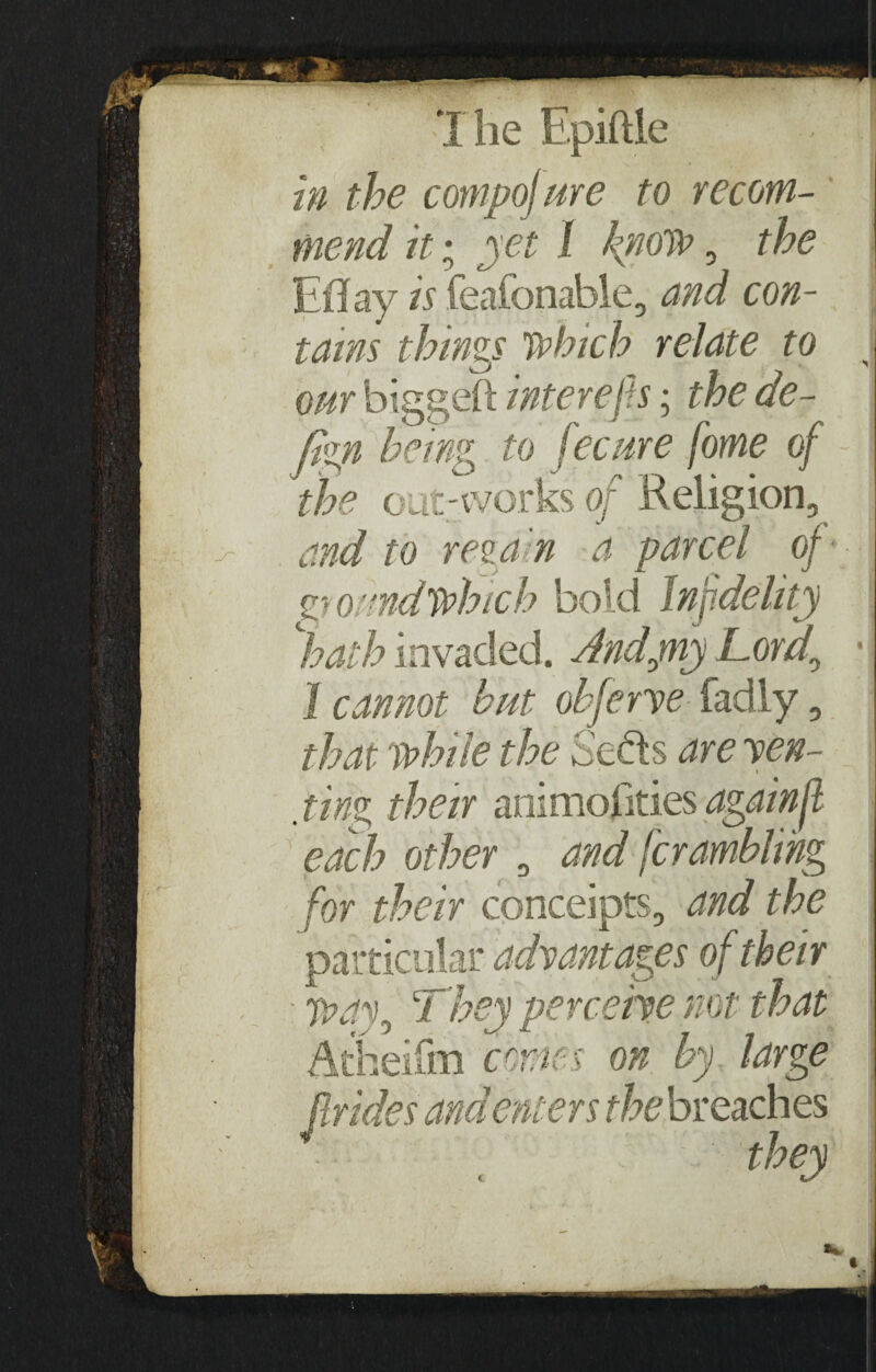in the compof me to recom¬ mend it; jet I know , the Eflay is feafonable, and con¬ tains things Which relate to our biggeft inter efts; the de- ftgn being to fecure fome of the out-works of Religion, and to regain a parcel of ■ ground which bold Infidelity hath invaded. Andpnj Tord0 1 cannot but obferye fadly, that while the Seels are yen- ping their animosities again ft each other , and ferambling for their conceipts, and the particular advantages of their ■ way, They perceive not that Atheifm comes on by large Brides and enters the breaches * they