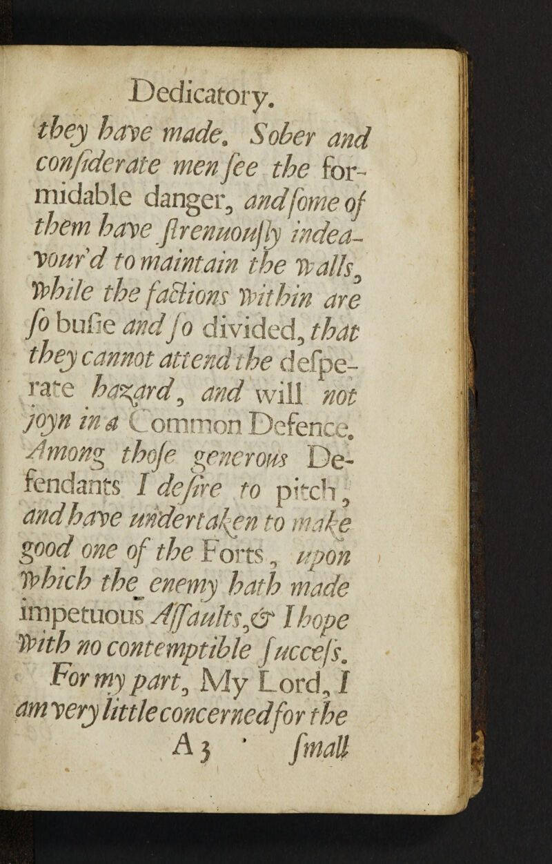 - . Dedicatory. they bane made. Sober and conpderate men fee the for¬ midable danger, andhome of them, have JlrenuoujJy Mea¬ sur'd to maintain the walh0 While the fa&iom Within are fo bufie and jo divided, that they cannot attend the defpe- nre hazard, and will not joyn in a Common Defence. Among thofe generous De¬ fendants I defire to pitcb, and have undertaken to make good one of the F orts, upon Which the^ enemy hath made impetuous Ajfaulnfir I hope With no contemptible fuccefs. For my part, My Lord, / am very little concerned for the A 3 * j'mall