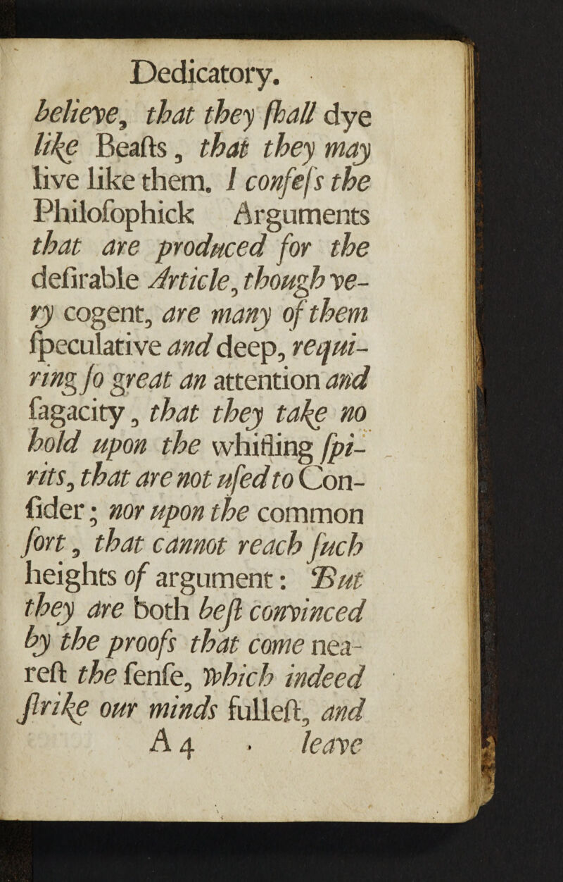 believe, that they fhall dye like Beafts, that they may live like them. I confefs the Philofophick Arguments that are produced for the defirable Article 0 though ve¬ ry cogent, are many of them Speculative and deep, requi¬ ring jo great an attention and fagacity, that they take no hold upon the whirling (pi¬ nts, that are not ufedto Con¬ sider ; nor upon the common fort, that cannot reach fuch heights of argument: 'But they are both bejl convinced by the proofs that come nea- reft the fenfe, which indeed flrike our minds fulleft, and A 4 . leave