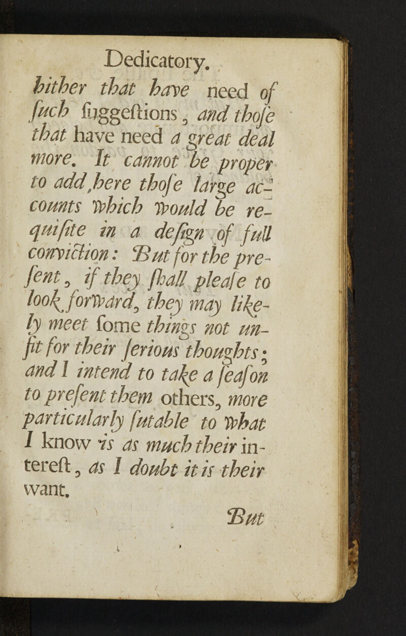 hither that have need of fitch fuggeftions , and thofe that have need a great deal more. It cannot be proper to addfhere thofe large ac¬ counts which Would be re- quifite in a deftgn of full conviction: Hut for the pre- fent , if they floall pleafe to looforward0 they may live¬ ly meet fome things not un¬ fit for their jerious thoughts • and 1 intend to take a feafon to prefent them others, more particularly futable to what I know is as much their in- tereft, as 1 doubt it is their want. u Hut v