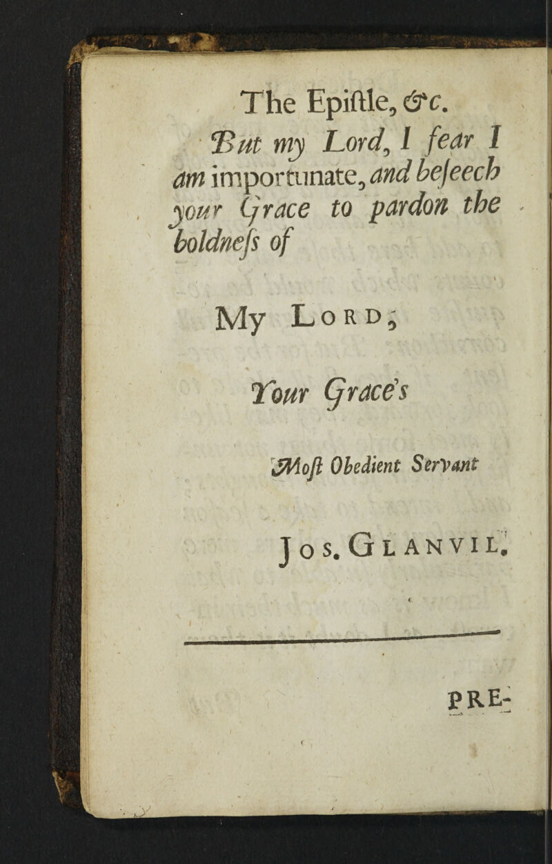 The Epiftle, &c. • my Lord, l fear 1 am importunate, and befeech your Cj race to pardon the - I boldnefs of \ My Lord, Lour Cj race's \ ' ' . . • *» fflloft Obedient Servant JOS. Gl ANVIL, PRE-