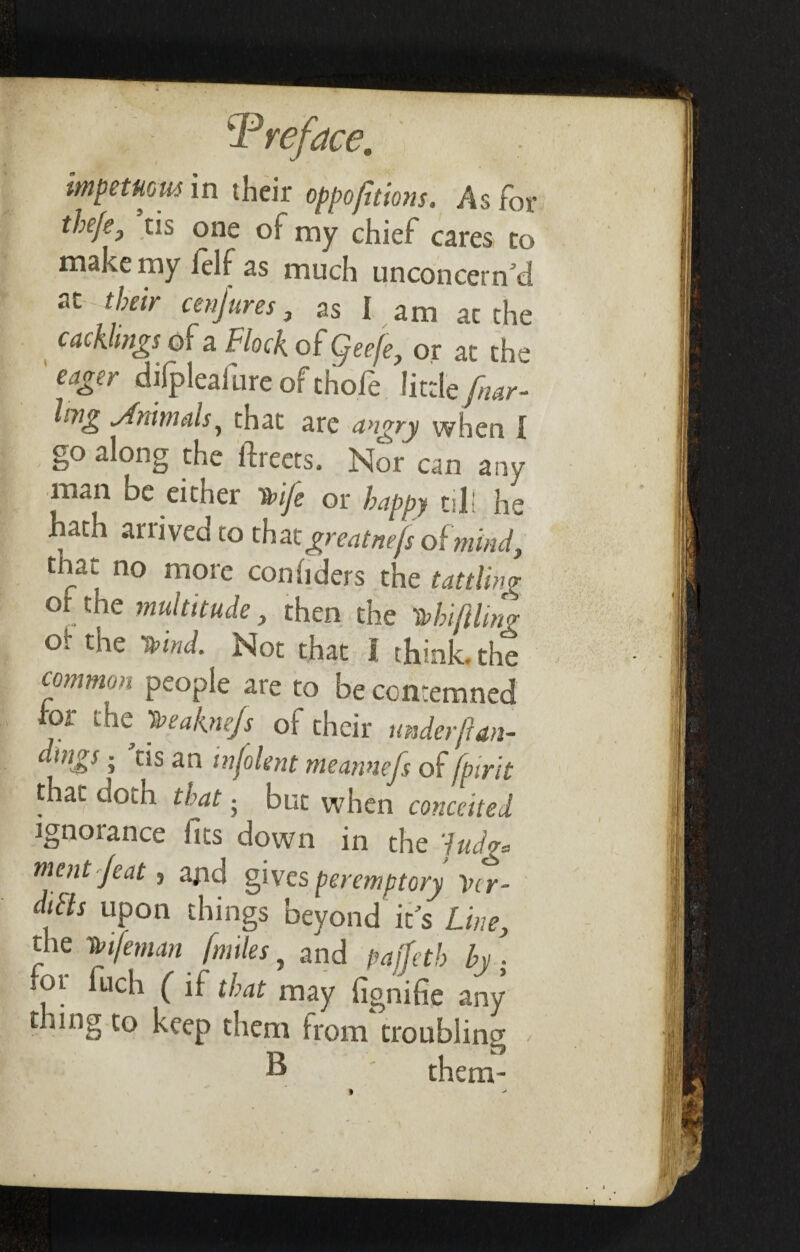 impetuous in their oppofitions. As for tbeje, us one of my chief cares to make my felf as much unconcern’d at their cenjures, as I am ac the cackhngs of a Flock of Qeefe, or at the eager difpleafureof thofe little fur- lmg Jnun ah ^ that are angry when I go along the ftreets. Nor can any man be either 1nfe or happy til! he hath ariived to tha tgreatnefs of mind, that no more conhders the tattling ol the multitude, then the Kin fling O' die Kind. Not that I think, the common people are to be contemned for the Keakne/s of their underfan- dmgs- ’us an mfolent meannefs of [pint that doth that ■ but when conceited ignorance fits down in the ludg* ment jeat, and gives peremptory Vcr- difts upon things beyond it’s Line, the Kifeman [miles, and pajfetb by . fot fuch ( if that may fignifie any tiing to keep them from troubling > ® them-