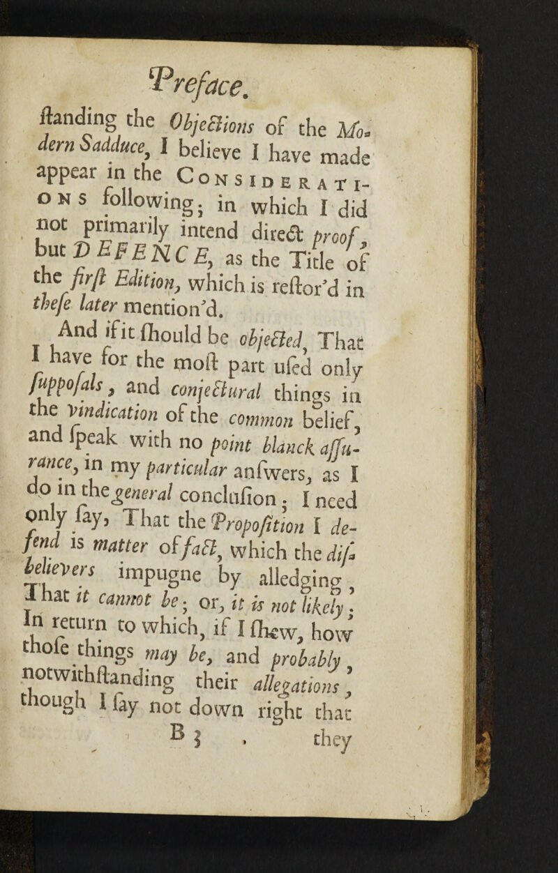 landing the ObjeBions of the Mo* dern Sadduce, I believe I have made appear in the Considerati¬ ons following} in which I did n°t primarily intend dired proof, ,Ut?f^NC£>as £^e Title of the firfl Edition, which is reftor’d in tbeje later mention’d. And ifit fhould be objefted. That have for the moft part ufed only Juppojals, and conjectural things in the Vindication of the common belief, and Ipeak with no point blanck. affu- rance, in my particular anfwers, as I doin the general conclufion - I need only lay, That the Tropofition i de¬ fend is matter 0f/^, which thei//; believers impugne by alledging. That it cannot be. or, it is not likely • In return to which, if 11W, how thole things may be, and probably notwithftanding their allegamm, ougn 1 lay not down right that 1 ® | . they