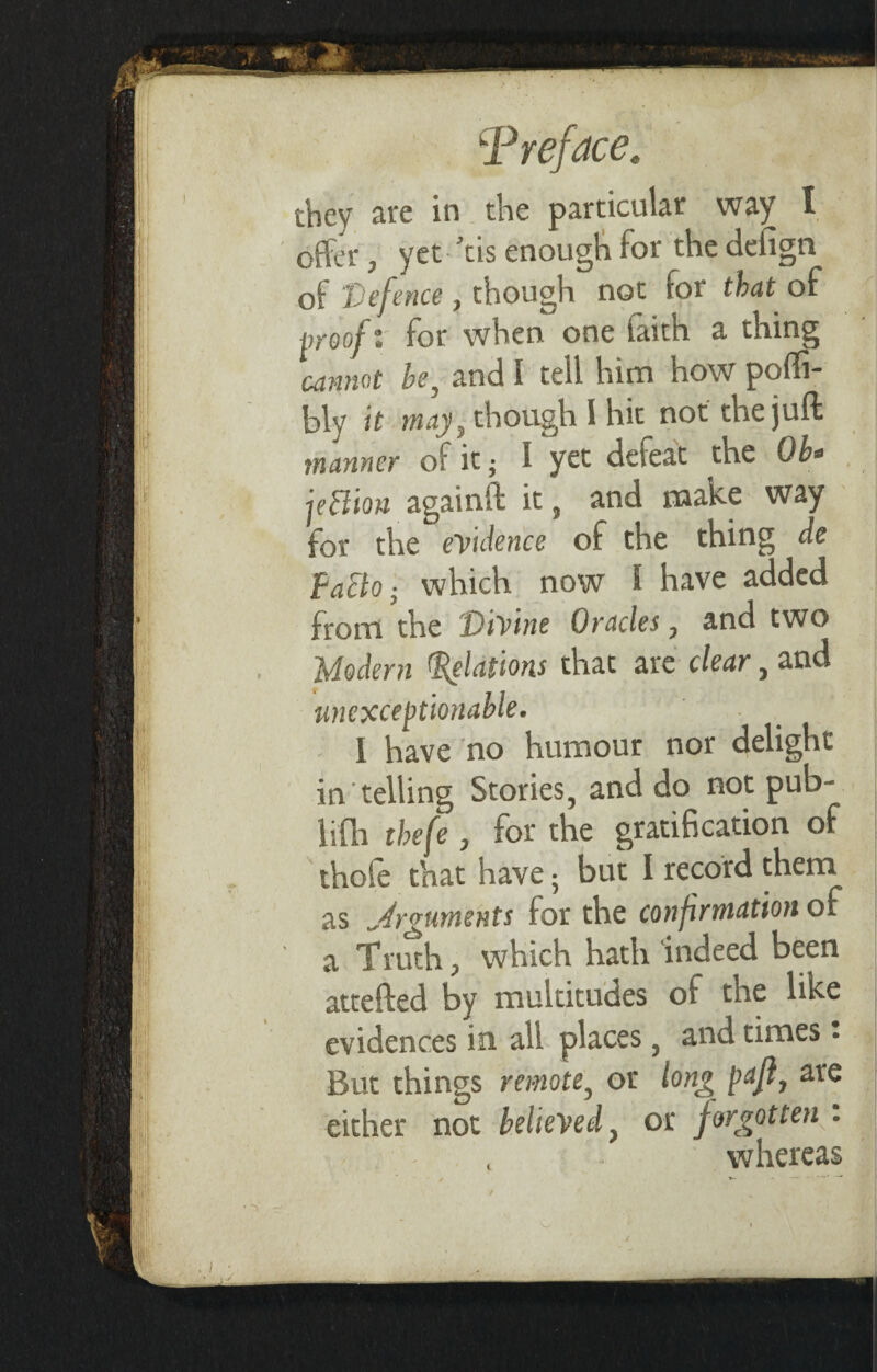they are in the particular way I offer, yet Vis enough for the defign of Defence , though not for that of proof v for when one faith a thing cannot be, and I tell him how pofli- bly it may, though I hit not the juft manner of it; I yet defeat the Ob* jeftion againft it, and make way for the evidence of the thing de FaElo ■ which now 1 have added from the 'Divine Oracles, and two Modern Relations that are clear, and unexceptionable • I have no humour nor delight in telling Stories, and do not pub- lifh thefe, for the gratification of thole that have ; but I record them as Arguments for the confirmation of a Truth j which hath indeed been attefted by multitudes of the like evidences in all places, and times • But things remote, or long pafl, are either not believed, or forgotten . whereas J