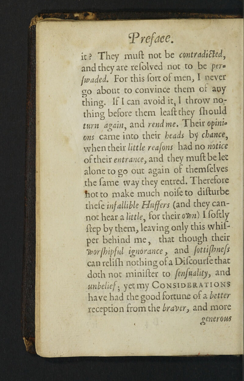 it ? They muft not be contradicted, and they are refolved not to be per» lwaded. For this fort of men, I never 20 about to convince them cr any Thing. If I can avoid it, 4 throw no¬ thing before them leaftthey fliould turn again, and readme. Their opini* ons came into their beads by chance, when their little reafons had no notice of their entrance, and they muft be let alone to go out again of themfelves the fame way they entred. T herefore hot to make much noife to difturbe thefe infallible Huffers (and they can¬ not hear a little, for their o'itm) I foftly ftep by them, leaving only this whif- per behind me, that though their toor/bipful ignorance, and fottijhnefs can relifh nothing of a Difcourfe that doth not minifter to fenfuality, and unbelief • yet my Considerations have had the good fortune of a better reception from the braver, and more generous