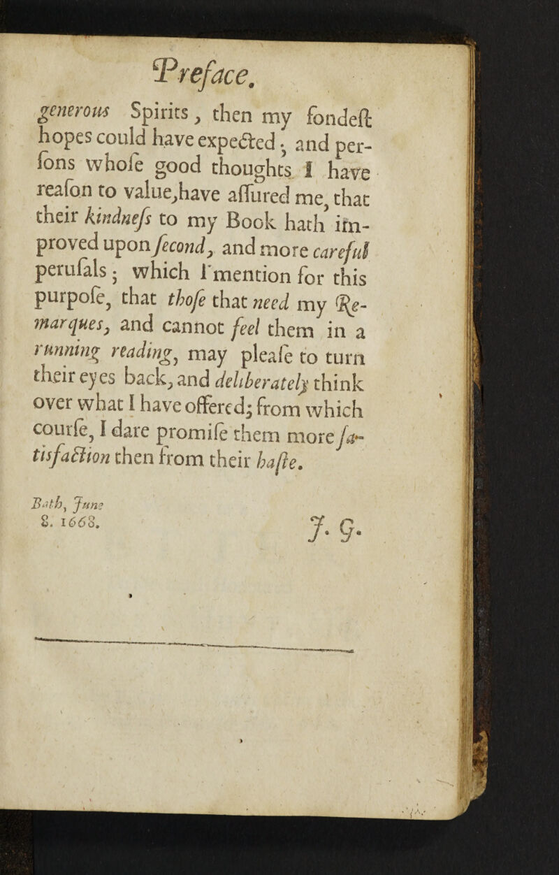 sPirits , then my fondeft hopes could have expected ^ and per- ions whole good thoughts I have reafon to value,have allured me, that their ktndnefs to my Book hath irn- pro\ ed u^otijecond? and more careful perufals • which 1 mention for this purpole, that thofe that need my 'ife- murcjuesj and cannot feel them in a running reading, may pleafe to turn tneir eyes back^ and deliberately think over what I have offered^ from which comic, I dare promile them more jar tisfaction then from their hafte. Bath, June >