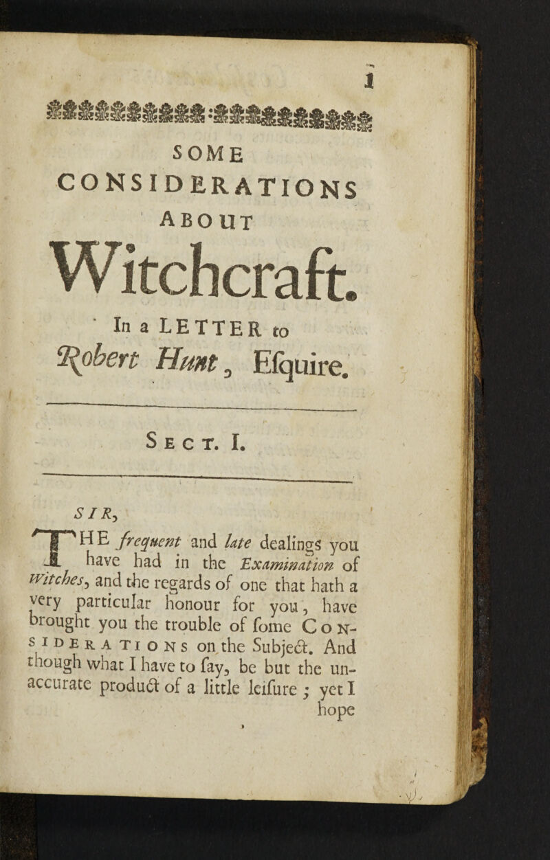 SOME CONSIDERATIONS about ■ In a LETTER to Robert Hunt 0 Efquire. Sect. I. SIR, TH E frequent and late dealings you have had in the 'Examination of Witches5 and the regards of one that hath a very particular honour for you, have brought you the trouble of fome Con¬ siderations on the Subject. And though what I have to fay, be but the un- accurate product of a little leifure ; yet I hope