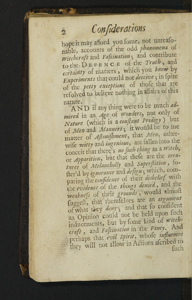 hope it may afford youfome, not unrcaio- nable, accounts of the odd phenomena of witchcraft and Fafcinatiin; and contribute to the- Defence of the Truth, ana certainty of matters> which you know by Experiments that could not deceive •, in lpite of the petty exceptions of thofe that are refolved to believe nothing in affairs of this ^AN D if any thing were to be much ad¬ mired in an Age of Wonders,, not only o Nature (which is a conftant Prodigy) but o{Menzn& Manners; it would la to me matter of Afionifhment, that Men,- other wife witty and ingenious, are fallen into the conceit that there’s no fitch thing as a mtch, or Apparition, but that thefe are the crea¬ tures of Melancholly and Superjhtion , ra¬ fter'd by ignorance and defign-, which;. com- Sina U confidence of their disbelief wi h the evidence of the things denied, and the weaknefs of their grounds, would almoh fu^aeft, that thcmfelves are an argument of what they deny; and that fo confident an Opinion could not be held upon fuch inducements, but byfome kind of Witch craft, and Fafcination in the ffticy. An perhaps that evil Sprit, whofc 5k, hill not allow in Atos afenbed o