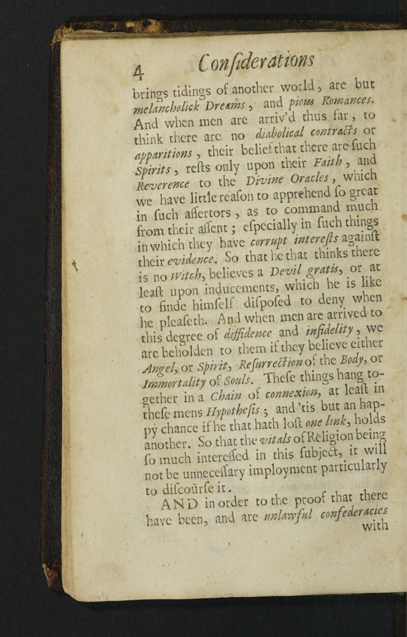 aBKKBxSrrm & C onfider attorn brings tidings of another world, are but mchnchehck Dreams, and pm Romances And when men are arnv d thus fat, to ,hh* ;hcrc Reverence to the Divine Oracles ,_w,ac we have little reafon to apprehend to great in fuch affertors , as to command much from their affent j especially;m fuch thing in which they have corrupt wterefis*gaintt their evidence. So that he that thinks tnere is no Witch, believes a Devil gratu, orat Icaft upon inducements, which he is like to finde himfelf difpofed to deny when he pleafeth. And when men arc amved^to this degree of diffidence and infidelity, we “fr Scn ,o them if the, b*« * An?el, or Spirit, RefiurreUtmof the 5«(r, o Immortality of Souls. Thefe things ang .ether in a of at lef 111 thefe mens Hyfothefis j and’us but an hap¬ py chance if he that hath another. So that the vitals ot behgion b g fo much interdfed in this fabjeft^ it will not be unneceifary imployment particularly to difeourfe it. f , i - AND in order to the proof that there have been, and are unlaveful confederacies