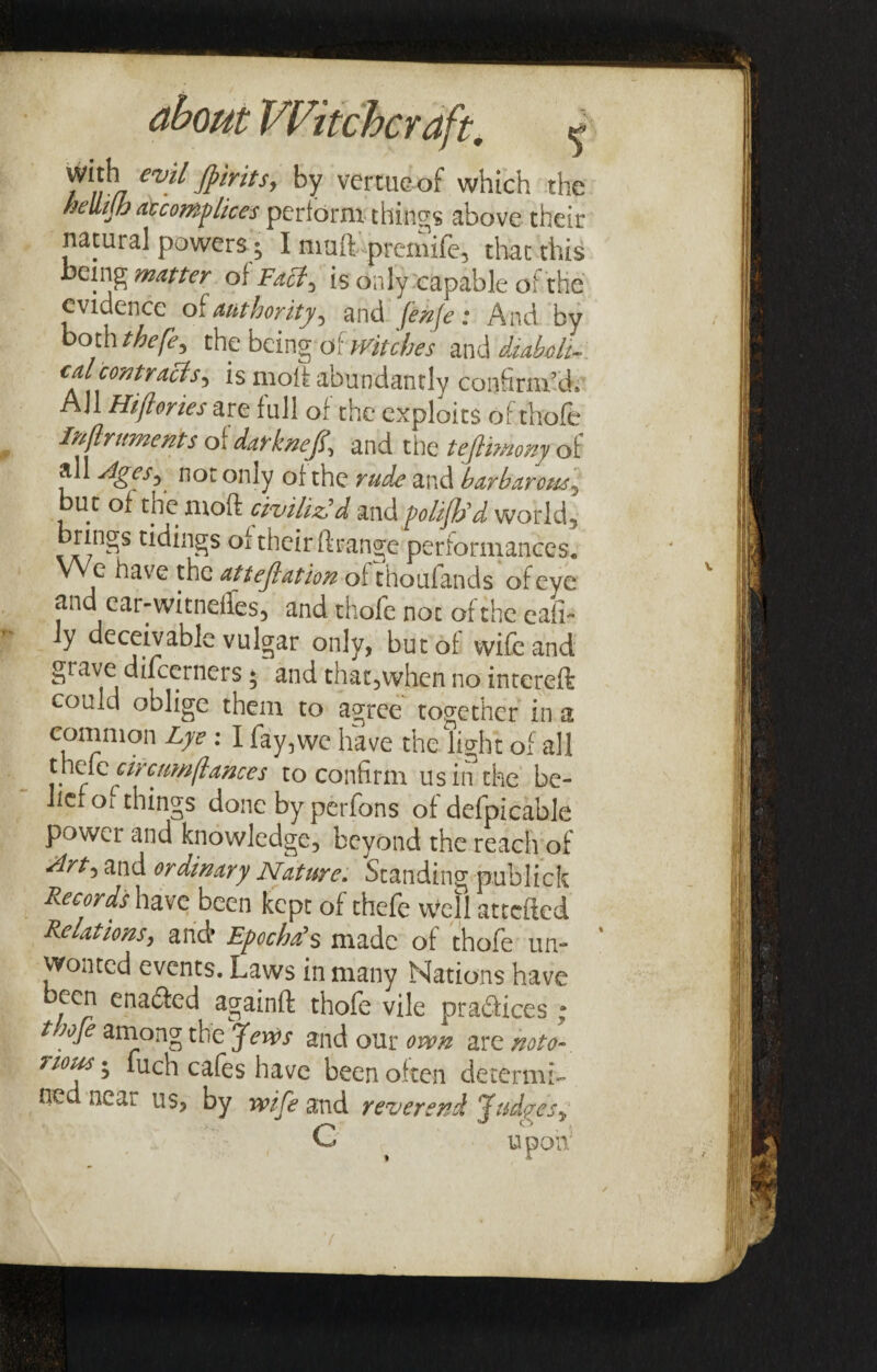 /^1/vr evfl fpmts, by vertueof which the hellijh accomplices perform things above their natural powers • I muft premife, that this being matter of Fabt^ is only capable of the evidence of authority^ and fenfe; And by both thefe, the being ^Witches diaboli¬ cal contracts is moil abundantly confirm’d* All Hijlones are full of the exploits of thofe Inftriments of darkneJU and the tejlimmy of all Ages, not only of the rude and barbarous^ but of the mod civiliz'd and polijh'd world, brings tidings of their ftrange performances. We have the attestation of thoufands of eye and ear-witnelfes, and thofe not of the eafi- Jy deceivable vulgar only, but of wife and grave difcerners; and that,when no intereft could oblige them to agree together in a common Lye : I fay,we have the light of all u\q[q circumflances to confirm us in the be¬ lief oi things done by perfons of defpicable power and knowledge, beyond the reach of drt*> and ordinary Nature. Standing publick Records have been kept of thefe Well attefted Relations, and* Epochals made of thofe un¬ wonted events. Laws in many Nations have been enabled againft thofe vile prablices : thofe among the Jews and our own are noto- uous • fuch cafes have been often determi¬ ned neai us, by wife and reverend Judyes,