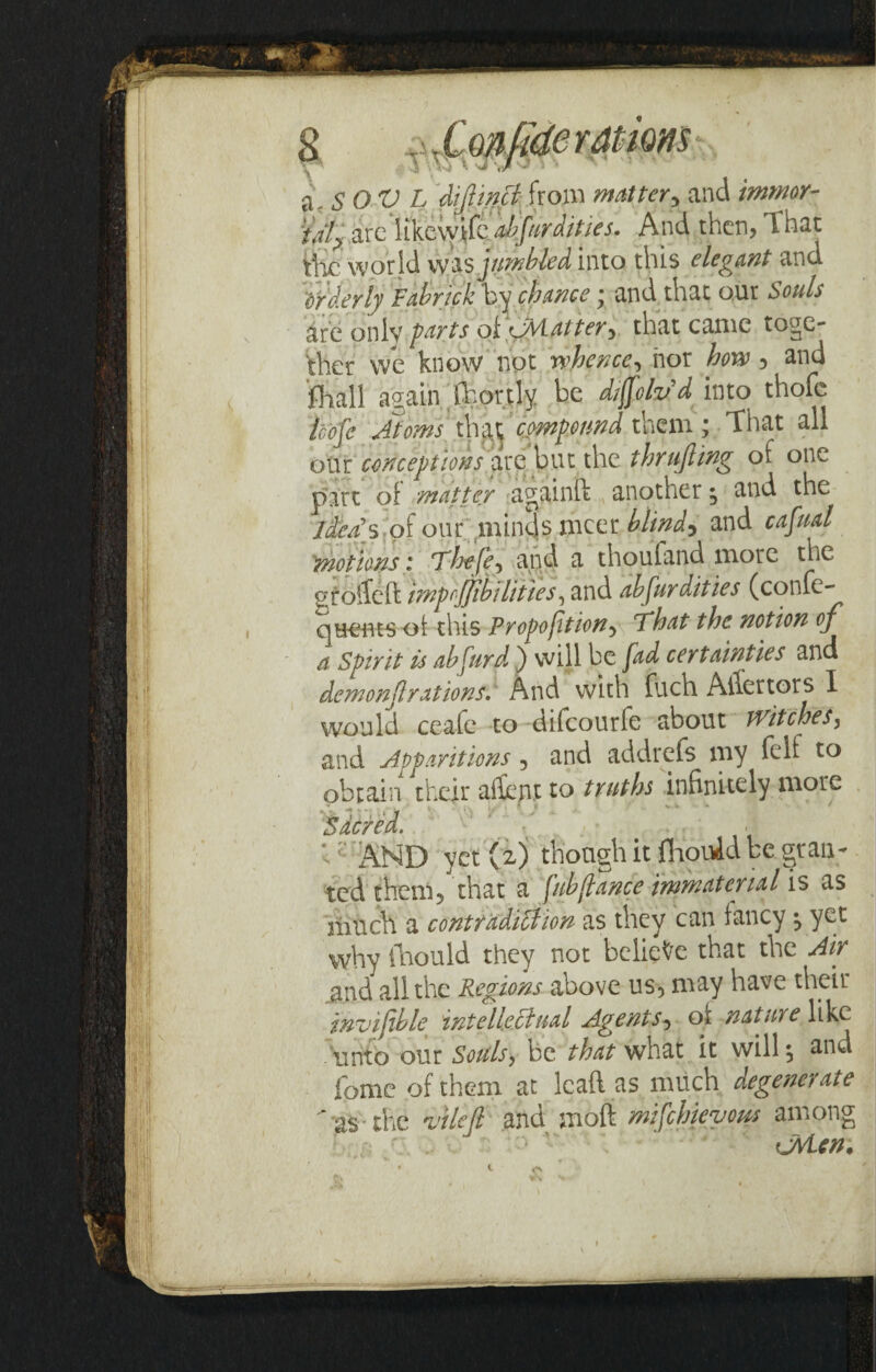 a \S0V L diftwct from matter, and imwor- 'talp arcnkewifc ^//W///W. And then, That Vbc world was jumbled, into this elegant and orderly Fabrick by chance; and that our Souls are onlv farts oicAiatter, that came toge¬ ther we know not whence, nor how, and fhall again jhortly be diffoh'd into thofe loofc Atoms that compound them; That all our conceptions are but the thrufting of one part of matter againft another; and the idea's of our minds nicer blind* and cafual motions; Thefe, and a thoufand more the Ptoifeft imp ijjib ill t ies, and absurdities (confe- queuts of this Proportion, That the notion of a Spirit is abfurd ) will be fad certainties and demonjlrations.' And With fuch Abettors I would ceafe to difeourfe about Witches, and Apparitions, and addrefs my felf to obtain their adept to truths infinitely more Sacred. ' V . • l ; AND yet (2) though it (KouAd be gran¬ ted them, that a fiibflance immaterial is as fetich a contradilhon as they can fancy ^ yet why lhould they not believe that the Air and all the Regions above us, may have their mvifible intellectual Agents, of nature like unto our Souls, be that what it will $ and fame of them at leaft as much degenerate  as-the vilefl and moft mifehievom among to (jvLen.