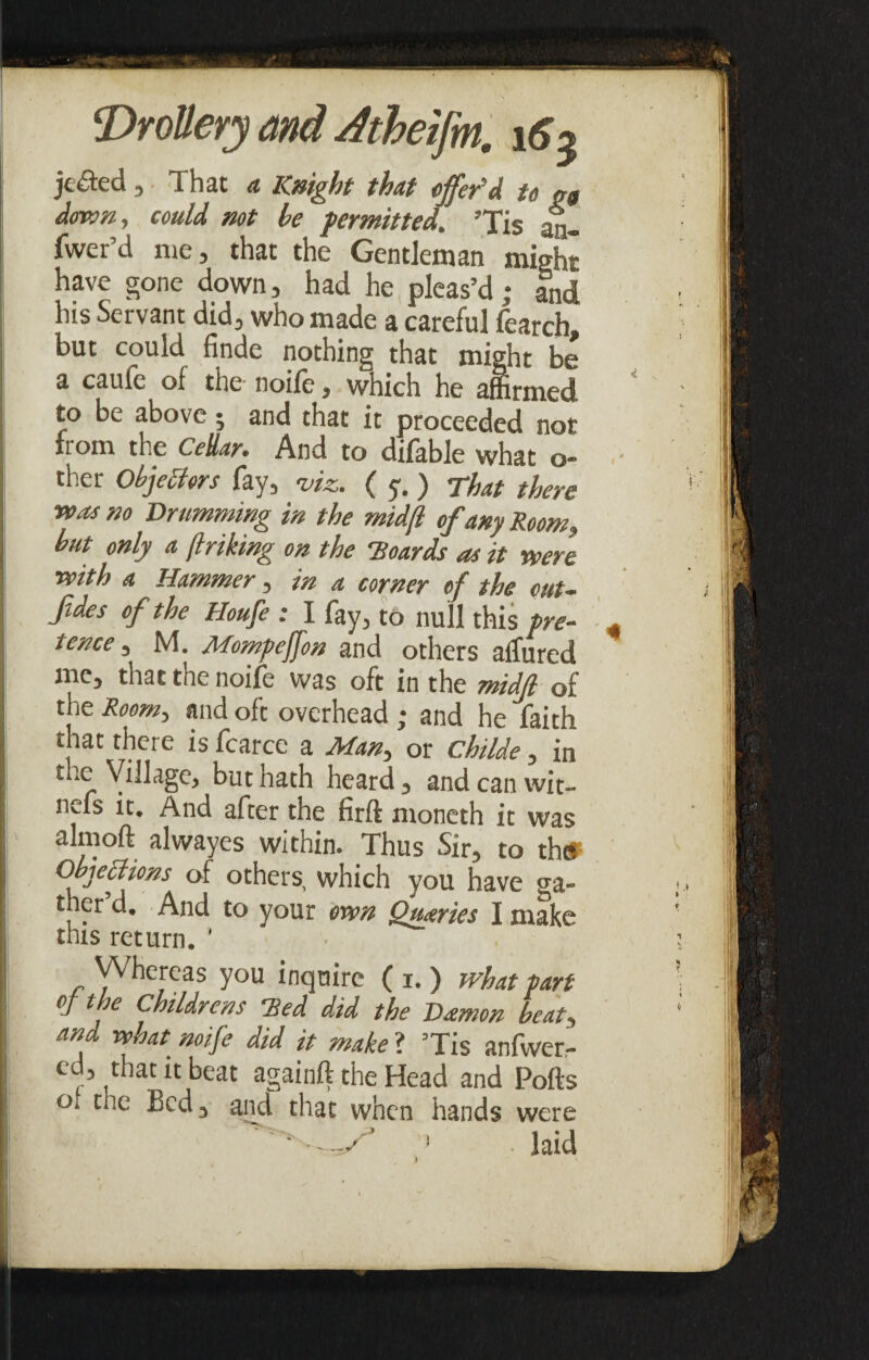 jcfled , That a Knight that offer'd n gg down, could not he permitted. ’Tis an¬ swer’d me, that the Gentleman might have gone down, had he pleas’d; and his Servant did, who made a careful fearch but could finde nothing that might be a caulc of the nolle, which he affirmed to be above • and that it proceeded not from the Cellar* And to dilable what q- ther Objectors fay, viz. ( y. ) That there was no Drumming in the midfl of any Room, but only a (Iriking on the Boards as it were with a Hammer, in a corner of the cut- fdes of the Houfe : I fay, to null this pre¬ tence , M. Mompeffon and others allured me, that the noife was oft in the midfl of the Room, and oft overhead ; and he faith i t|iat c^cre is fcarce a Man, or childe, in “‘S. but nath heard, and can wit- nefs it. And after the firft moneth it was almoft alwayes within. Thus Sir, to the? Objections of others, which you have ga¬ ther d. And to your own Queries I make this return. ’ ! Whereas you inquire ( i. ) what part \ the Childrens Bed did the Damon beat, and vehat noife did it make ? ’Tis anfwer- ed, that it beat againft the Head and Polls of rue Bed, and that when hands were -W 1 • laid