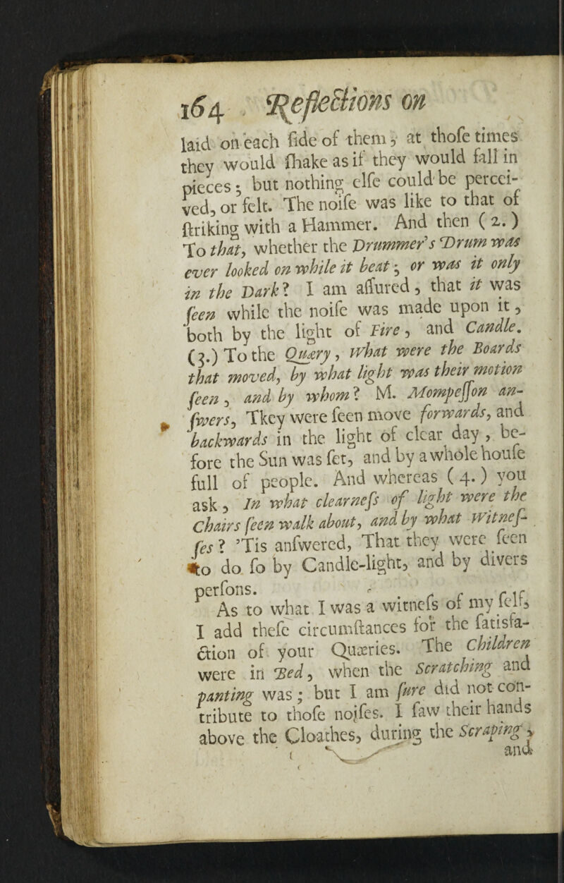 i&4 ' 2{efle5lms on laid on each fide of them, at thofe times thev would fhake as if they would fall in pieces; but nothing elfe could be percei¬ ved, or felt. The noife was like to that ol ftriking with a Hammer. And then (2,.) To that, whether the Drummer's Ttrum was ever looked on while it beat; or was it only in the Dark ? I am affured, that it was feen while the noife was made upon it 5 both by the light of Fire, and Candle. (2.) To the O^ary, what were the Boards that moved, by what light was their motion feen , and by whom ? M. Momyejjon an- (veers, Tkey were feen move forwards, and backwards in the light ol cleap day , be¬ fore the Sun was fet, and by a whole houle full of people. And whereas ( 4.) you ask, in what clearnefs ^of light were the Chairs feen walk about, and by what ivitnej- fes ? JTis anfwered, That they were feen 4o do fo by Candle-light, and by divers ^ As to what I was a witnefs ol my feh, I add thefe circumftances for the iatl^-a~ aion of your Queries. The Children were in 'Bed, when the Scratching and panting was; but I am fare did not con¬ tribute to thofe noifes. I law their han s above the Cloathes, during the Scraping * v * «i.n t i f. <