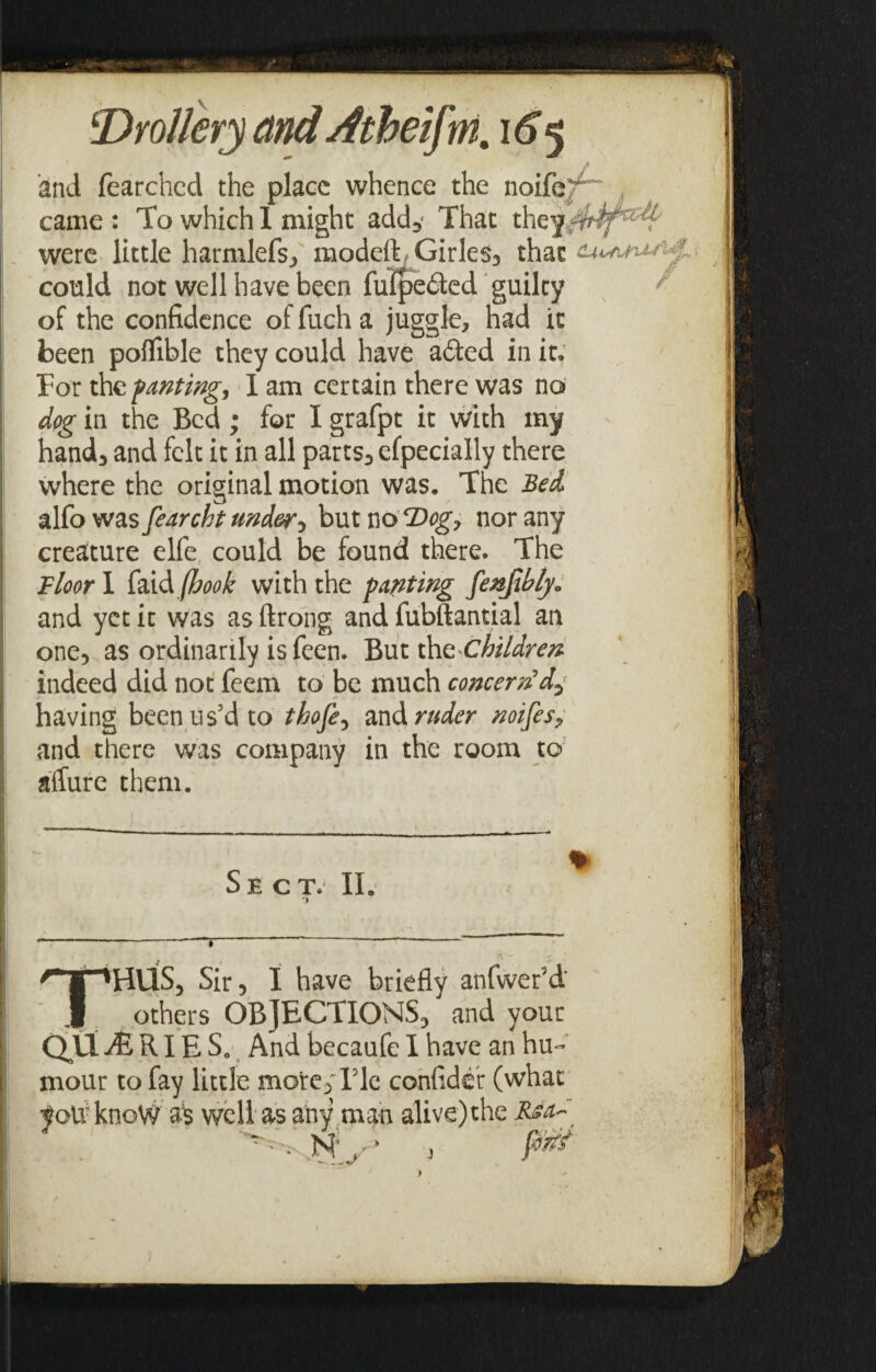 and fearchcd the place whence the noife^ came : To which 1 might add3‘ That were little harmlefs, modeft/Girles, that ■ could not well have been fufpe£ted guilty * of the confidence of fuch a juggle, had it been pofllble they could have a6ted in it. For the pantwg, I am certain there was no dog in the Bed; for I grafpt it with my hand, and felt it in all parts, efpecially there where the original motion was. The Bed alfo was fearcht under ^ but no 2log, nor any creature elfe could be found there. The Floor I faid (hook with the parting feebly* and yet it was as ftrong and fubftantial an one, as ordinarily is feen. Buttho. children indeed did not feem to be much concern'd-; having been us’d to thofe, and ruder noifes, and there was company in the room to affure them. ■'HUS, Sir, I have briefly atifwer’d others OBJECTIONS, and your Q\X JE RIE S. And becaufe I have an hu¬ mour to fay little more. Fie confider (what yotvknoW as well as any man alive)the Rsa* NP