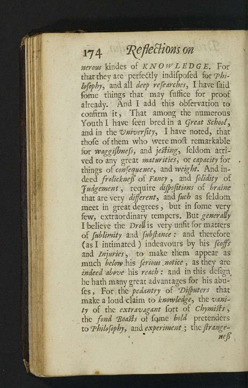 Inflections on nerous kindes of KNOWLEDGE. For that they are perfe&ly indifpofed for Thi- lofophy, and all deep refearches, I have faid fome things that may fuffice for proof already. And I add this obfervation to confirm it. That among the numerous Youth I have feen bred in a great School, and in the Vniverfity^ I have noted, that thofe of them who were moll remarkable for Waggifhnefs, and fellings feldom arri¬ ved to any great maturities, or capacity for , things of consequence^ and weight. And in¬ deed frolicknef of Fancy , and folidity of Judgement, require difpojitions of braine that are very different, and fuch as feldom meet in great degrees, but in fome very few, extraordinary tempers. But generally i believe the Droll is very unfit for matters of fnblimity and fubjlance : and therefore (as I intimated) indeavours by his feoffs and Infuries, to make them appear as much below his feriorn, notice , as they are indeed above his reach: and in this defign, he hath many great advantages for his abu- fes. For the pedantry of Diffuters that make a loud claim to knowledge, the vani¬ ty of the extravagant fort of chymists, the fond 'Boatts of fqme bold pretenders to Fhilefophy, and experimentthe Jlrange- i
