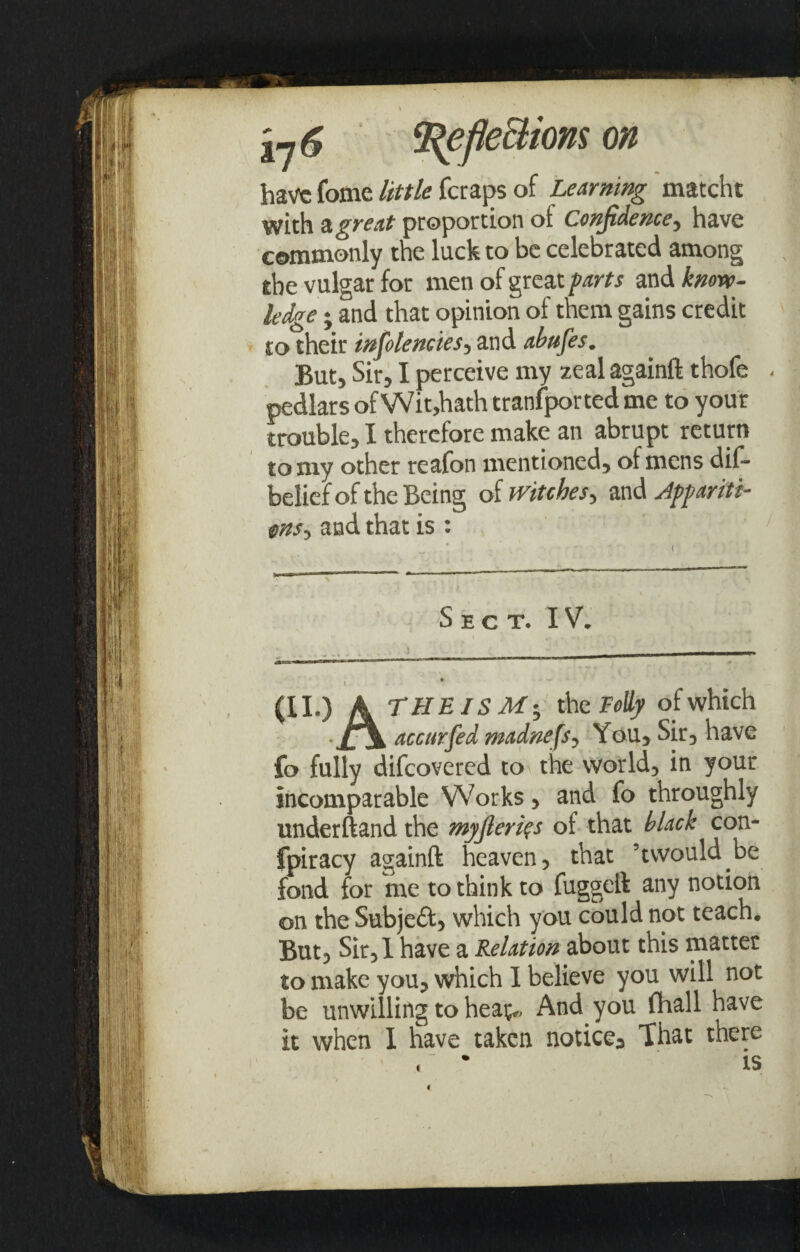 i~j6 ‘Refle&ions on have fome little feraps of Learning matcht with & great proportion ot Confidence-, have commonly the luck to be celebrated among the vulgar for men of great farts and know¬ ledge ; and that opinion of them gains credit - to their infolencies, and abtifes. But, Sir, I perceive my zeal againft thofe - pedlars of Wit,hath transported me to your trouble, I therefore make an abrupt return to my other reafon mentioned, of mens dis¬ belief of the Being of witches, and Appariti¬ ons■, and that is : Sect. IV. (II.) A THEISM; th c Folly of which accurfedmadnefs. You, Sir, have fo fully difeovered to the world, in your incomparable Works, and fo throughly underftand the myjleri^s of that black con- fpiracy againft heaven, that ’twould.be fond for me to think to fuggeft any notion on the Subjeft, which you could not teach. But, Sir, 1 have a Relation about this matter to make you, which I believe you will not be unwilling to hea^ And you (hall have it when I have taken notice^ That there % t c
