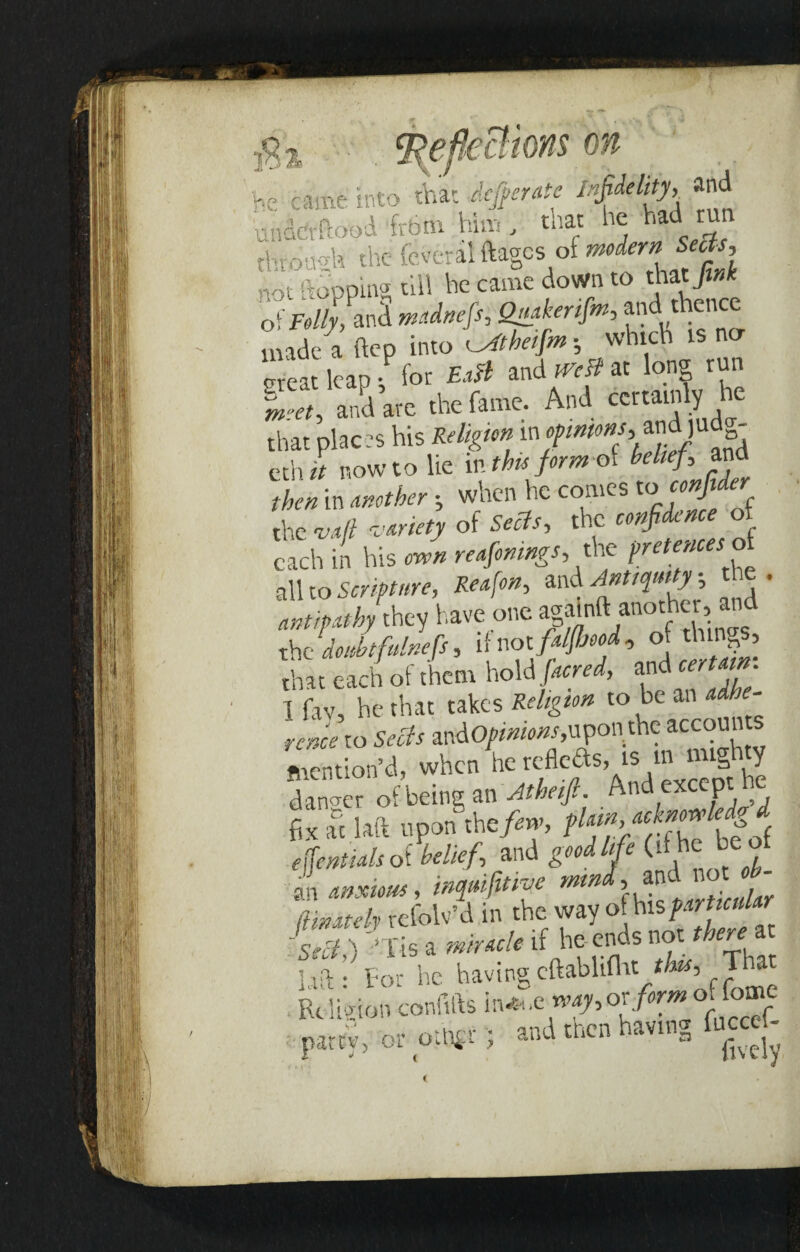 he came into that Jefperate infidelity, and m him , that he had ru the a! ftagcs of modern Sects, rot [topping till he came down to that fink ofjW/AnS mdnefis, Quaker#*, and thence made a hep into Atheifm •, which is na meat leap for Ea0 and West at long run SS, aS arc .he fame. And certamly he that places his Religion in. and judg- cth it now to lie in this formal belief, and thenin Another when he comes tocor# e the vaft variety of Sects, the confidence of each in his reafonmgs, the pretences oi all to Scripture, Reafon, Antiquity t . they have one agatnft.another,and the doubtfulnefis, if not fdfijood, of things, that each of them hold ./W, and wj. 1 fav, he that takes Religion to be an adhe¬ rence to Sects andO/www,upon the accoun mention’d, when he reflefts, is in mighty danger of being an Atheift. And except he fix at laft upon the/«v, efientials of belief, and good life (if he: be flare/,, refolv’d in the wayo[his farticular -ST lis a if he- ends not there at 1# n-Ul.VLt. */Wr That. ha, For he havingcftaHilh, . That Uit: lor nc , Religion confifts m^ayot form oi lome party, or othfr ; and then having faced-