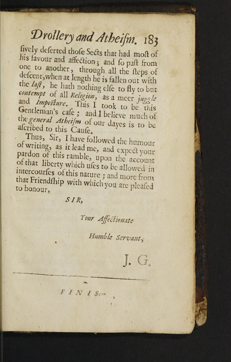 / ‘Drollery and Jtheifm. 185 fively deferred thofe Seds that had moll of his favour and aflfedi°ft. and fo pad from d' L an,other> through all the llcps of fc’VV1Cn,3t CnSth he is fallen out with me ta/t, he hath nothing elfe to fly to but ZT, °iaU “P' « * ■« ?->% arid Impost arc. Tins I took to be tis Gentleman’s cafe ; and I believe much of k-^W Atbeifm of our dayes is to be ■ Thus, Sir, I have followed the humour o wrmng,as it lead me, and expSyou pardon o this ramble, upon the account intercourfer^t-1'11 UfcS t€> bc aIIowed k hat Friendn t thlS.natuFe,/ more from to honour P ^ Whlch y°U are P^fed SIR, 1 our Affectionate Humble Servant^