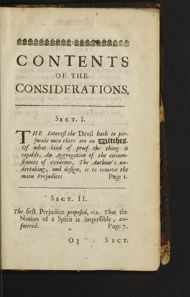 ___ CONTENTS OF THE < CONSIDERATIONS. I ' | 7 Sect. I. THE Inter eft the Devil hath to per- fwade men there are no Of what kind of proof the thing is capable. An Aggregation of the circum- fiances of evidence. The Authour's un¬ dertakings and dejigny is to remove the main Prejudices Pa°e i. Sect. II. The firft Prejudice propofedy viz. That the Notion of a Spirit is impoflible, an- fwered. ~ ^ Page 7. > *