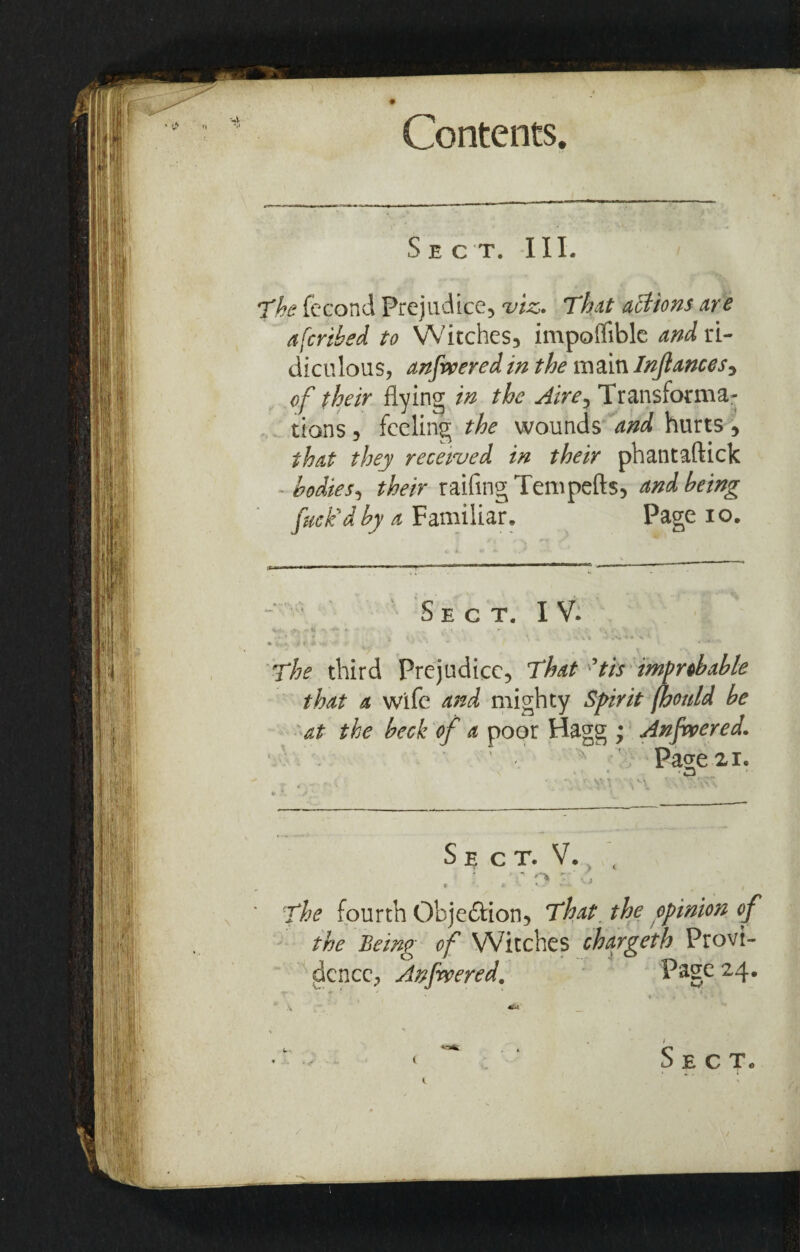 Sect. III. The fecond Prejudice, viz. That actions are afcribed to Witches, impolfible and ri¬ diculous, anfweredin the main Injlances, of their flying in the Aire, Transforma¬ tions , feeling the wounds and hurts, that they received in their phantaftick bodies, their railing Tempefts, and being fuck'd by a Familiar. Page io. ■frr i r«n ■ -*'r - ■■■-» \ ■ ~l~ ' ■  ' S E C T. I V. v- ^ v * ' - : •• * ivjt i t 4* •» J ' *  * • The third Prejudice, That ?tis improbable that a wife and mighty Spirit fhonld be at the beck of a poor Hagg ; Anfwered, Page 21. •M S E C T. V. . • coi- The fourth Obje&ion, That the opinion of the Being of Witches chargeth Provi¬ dence, Anfwered. Page 24.