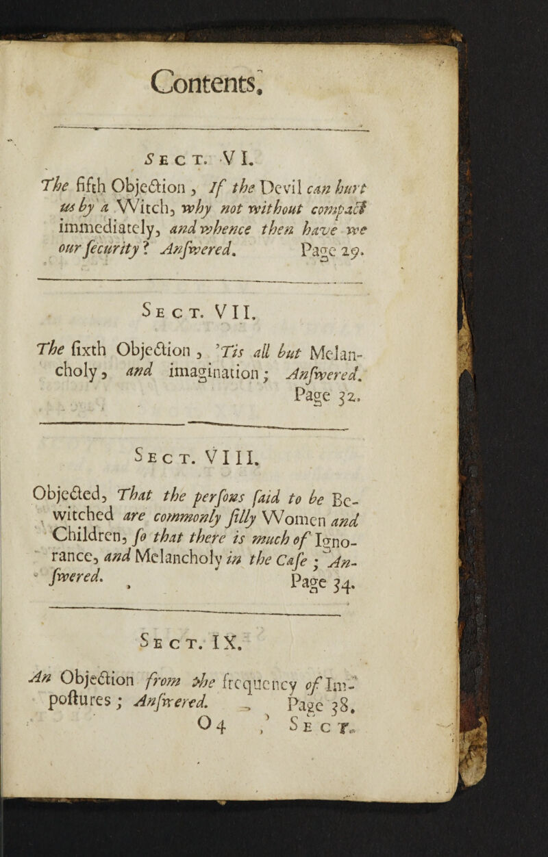 5ECT. VI. The fifth Objeftion > if the Devil cm hurl u*hy a Witch3 why not without compact immediately, and whence then have we our fecurity ? Anfwered. Pa^e 29. Sect. V I I, The fixth Objedion , ’Tis ail hut Melan¬ choly, and imagination; Anfwered. Page 32. Sect. VIII. Objeded, That the perfons fatd to be Be¬ witched are commonly filly Women and Children, fo that there is much of Igno¬ rance, and Melancholy in the Cafe • ~An- ’ fwered‘ . ' Page 34. Sect. IX. An Objedion from the frequency of lm- poftures; Anfwered. , Page ?8. 04 Sect.