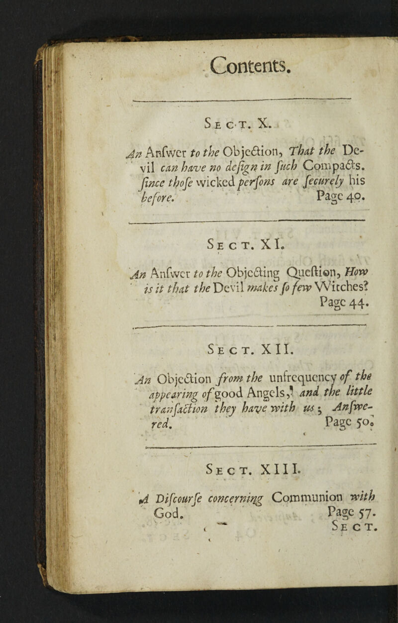 !ji S E C T. X. An Anfwer to the Objc£lion? That the De¬ ftnee thofe wickedperfons are [ecurely his ' Page 40. Sect. XL * j w An Anfwer to the Objc&ing Quefti©n5 Hove is it that the Devil makes fo few Witches? Page 44. Sect. XII. An Objection from the unfrequency of the appearing of good Angels y and the little t ran faction they have with m • An [vee¬ red. Page 500 Sect. X 11 L ‘td Difceurfe concerning Communion with God. *' ‘ Page 57. t ~ Sect.