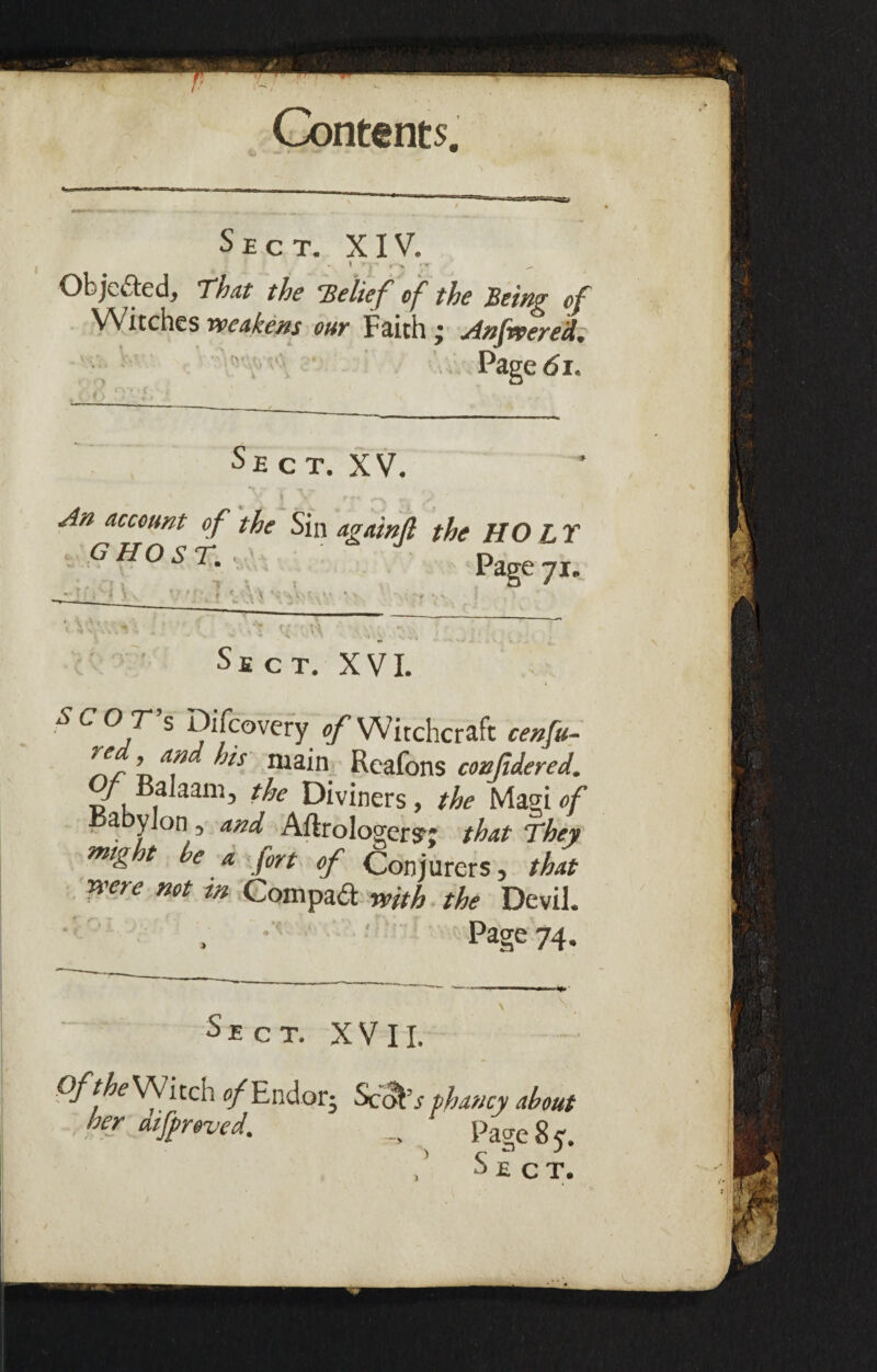 Sect. XIV. Objected, That the ’Belief of the Being of Witches weakens our Faith ; Anfwered. Page <51. Sect. XV. I \ rr- ...v ^ An account of the Sin againfl the HO L Y GHOST. Page 71* a C X \ N Sect. XVI. T s Difcovery ^Witchcraft cenfu- >/fr ’ Jls 111 ain Reafons confidered. / Balaam, the Diviners, the Magi of a y on, and Aftrologeryj that They ™tg t e a j'or( 0jr {^onjurerSj ffjat were not m Com pad with the Devil. Page 74. Sect. X V11. .0/7^ Witch e/Endorj ScoEr phaucy about her dif roved. _ ^ Page 8 y. Sect. )