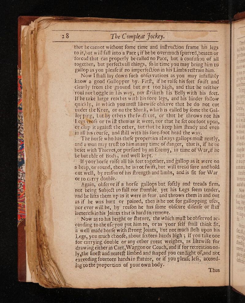 Ss. . ap, Sh Re, ne AE 4 The Compleat Jockey. sietint apeiaienth nahdedeneetthameinaiaedce that he cannot without fome time and inftruction frame his legs forced that can properly becalled'no Pace, but a confufion of ail together, but perfectsall things, foin time you may bring him to gallop as you pleafe if no imperfection in his Limbs reftrain him. Now I fhall lay dawn fuch obfervations as you may infallibly know a good Gallopper by. Firft, if he raife his feet fwift and clearly from the ground but net too high, and that he neither roul nortoggle in his way, nor f{triketh his Belly with his feet. If he take large reaches with hisfore-legs, and his hinder follow quickly, in which you muft likewife obferve that he do not cut under the Kree, or onthe Shank, which is called by fome the Gal- loy ping, Lut by others thefwift cut, or that he throws not his Leys ehofs or twift themas it were, nor that he fet one foot upon, or clap it againft the other, butthet be keep him f{teady and even in all his courfe, and ftill with his fore-foot head the way. The horfe who has thefe properties always gallops molt neatly, and aman may truftto himinany time of danger, thatis, if he ve befet with Thieves,or purfued by.an Enemy, in time of War,if he be bureble of Body, and well kept. If your horfe raife all his feet together, and gallop as it were on a heap, or round, then, he isrotfwift, but will tread fure and hold cut well, by reafon of his ftrength and limbs, andis fic for War orto carry double. ‘Again, obferve if a horfe gailops but foftly and treads firm, not being Subject to fall nor tumble, yet his Legs feem tender, end he lifts them up as it were in fear, and throws them in and out as if he was hurt or pained, then ishe not for gallopping ufes, nor ever willhe, by reafon he has fome obfcure difeafe or {tif lamerefsinhis Joints that is hardto remove. ~ Now asto his height or ftature, the which muft be obferved ac- cording totheufe you put himto, oras your felf fhall think fir, Legs, you much choofe, about fixteen hands high ; if you take one for carrying double or any other great weights, as likewife for drawing either in Cart, Waggon or Coach, and if for recreation on- ly,the fineft and neateft limbed and thaped you can light of,and not exceeding fourteen handsin ftature, or if you pleafe lefs, accord- ing tothe proportion of your own body. Thus