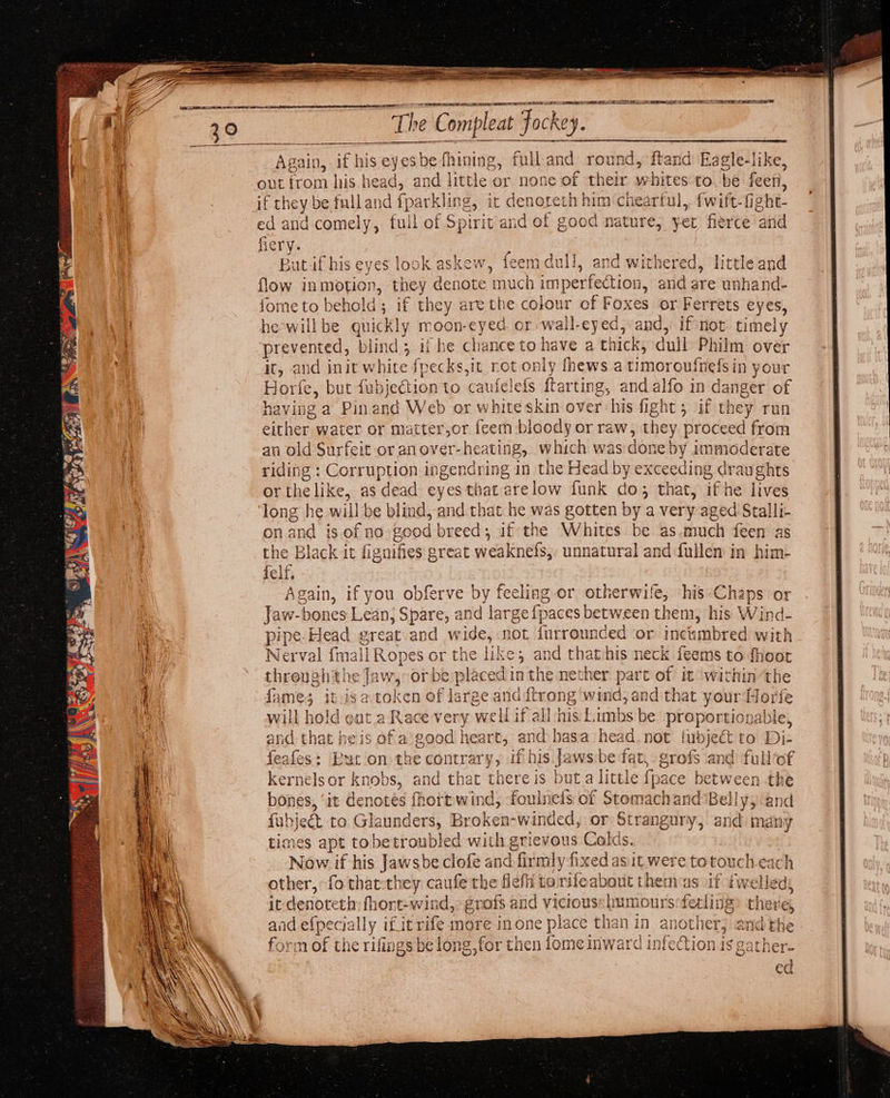 Apain, if his eyssbedl rata ie an oe round, ftand Eagle-like, out irom his he cad, and little or none of ae 9 hites to. be feen, if they be fulland fparkling,. it deneteth! him chearful,, {wift-fight- ed and comely, full of Spirit and © aE good nature, yer fierce ‘and fiery. Butif his eyes look askew, feem du TY, and withe cred, little and flow inmotion, they denote much 1 imperfection, and are unhand- fome to bet old 3 Bai Ene are the colour of Foxes or Ferrets eyes, he-willbe quickly moon-eyed or -wall-eyed, and, if not timely ‘prevented, blind; ii he chance to have a thick, dull Philm over it, and init white fpecks,it rot only fhews a timoroufnefsin your Hole, but fubjection to cau ie) lefs ftarting, and alfo in Ganger of having a Pin and Web or white skin over his fight; if they run either water or matter,or feem bloody or raw, they proceed from an old Surfeit or an over- heating, which was don e by 1mmoderate riding : Corruption ingendring in the Head by exceeding draughts or the like, as ‘dead eyes that atelov funk do ; that, if he lives on and is.of no geod peers if the Whites be as.much feen as the Black it fignif ies great weaknefs, unnatural and fullen in him- felf. Again, if you obferve by feeling or otherwife, his-Chaps or Jaw-bones Lean, Spare, and large {paces between them, his Wind- pipe. Head great and wide, not furrounded or ‘deecshred with Nerval fmall Ropes or the like; and that his neck feems to fhoot threugh the Jaw, e placedin the nether part of it within ‘the fames it-isa ls aa Le large anddtrong wind, and that your Horfe will hold ot a Race very well if all his Limbs be proportionable, and that heis of a: good heart, and hasa head. not pease to Di- feafes: ee on the contrary, if his Jaws be fat, erofs and full‘of kernelsor knobs, and that there is buta little f {pace between the bones, ‘it denotes fhortwind, foulnefs of Stomachand ‘Bel! lyy cand fub} act to Glaunders, Broken-winded, or Strangury, and many times apt tobetroubled with grievous Colds. Now if his Jawsbe clofe and firm| y fixed asit were ag touch each other, fo that they caufe the flefh £ to rifleabout them: if iwelleds it denoteth fhont-wind, ¢ grofs an bbb: humours fecliii there, and efpecia lly if it rife more in one place than in ai other : eee form of the rifings be long, for then fome inward infection is Oo}