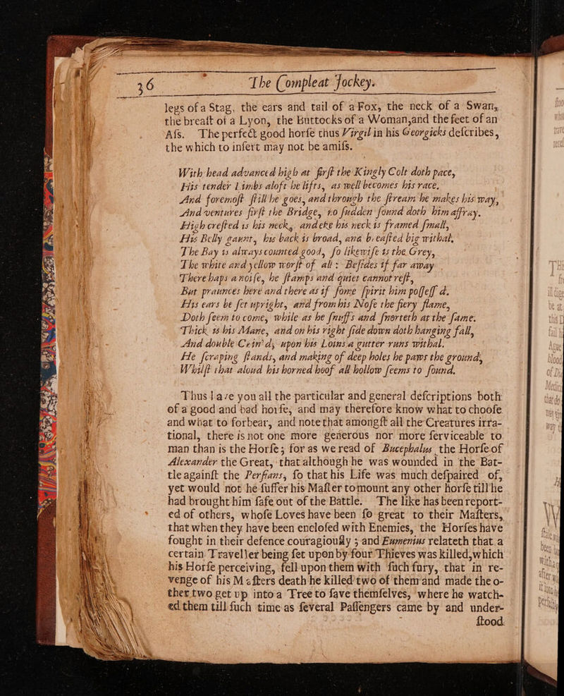 leys ofa Stag, the ears and tail of a Fox, the neck of a Swan, the breait of a Lyon, the Buttocks of a Woman,and the feet of an Afs. The perfect good horfe thus Virgil in his Georgicks defcribes , the which to infert may not be amis. | With head advanced high at firft the Kingly Colt doth pace, His tender Limbs aloft he lifts, as well becomes his race. And foremoft frill he goes, and throsgh the ftream he makes hus Way, And ventures firft the Bridge, #0 fudden found doth him affray. Eligh crefted 1s his neck, andeke his neckis framed fmalt, Hy Belly gaunt, bis back is broad, ana b. eafted big withal, The Bay 1s always counted good, fo likewife ts the Grey, The white ard yellow worft of all: Beftdes if far away There haps anoife, he ftamps and quiet cannot reft, But praunces here and there asif fome fpirit him poffeff d. Fits ears be fet upright, and frombis Nofe the fiery flame, Doth feem to come, while as he {nuffs and [norteth at the fame. Thick 1 his Mane, and on his right fide down doth hanging fall, And double Cerin’ d, upon bis Loins.a gutter runs withal. He fcraping ftands, and making of deep holes he paws the ground, Whit that aloud his horned hoof all hollow feems to found, Thus | ave you all the particular and general defcriptions both: ef a goed and bad hoife, and may therefore know what to choofe and what to forbear, and note that amongift all che Creatures irra- tional, there isnot one more generous nor more ferviceable to man than is the Horfe; for as we read of Bucephalus the Horfeof Alexander the Great, that although he was wounded in the Bat- tle againft the Perfravs, fo that his Life was much defpaired of, yet would not he fuffer his Mafter tomount any other horfe till he had brought him fafe out of the Battle. ‘Fhe like has been report- ed of others, whofe Loves have been fo great to their Maiters, that when they have been enelofed with Enemies, the Horfes have fought in their defence couragioufly ;-and Ewmenius relateth that.a certain. Traveller being fet upon by four Thieves was killed,which his Horfe perceiving, fell upon them with fuchfory, that in re- venge of his M afters death he killed’ two of themrand made the o- ther two get up intoa Tree to fave themfelves, where he watch- ed them till fuch timeas feveral Paflengers came by and under- {tood: