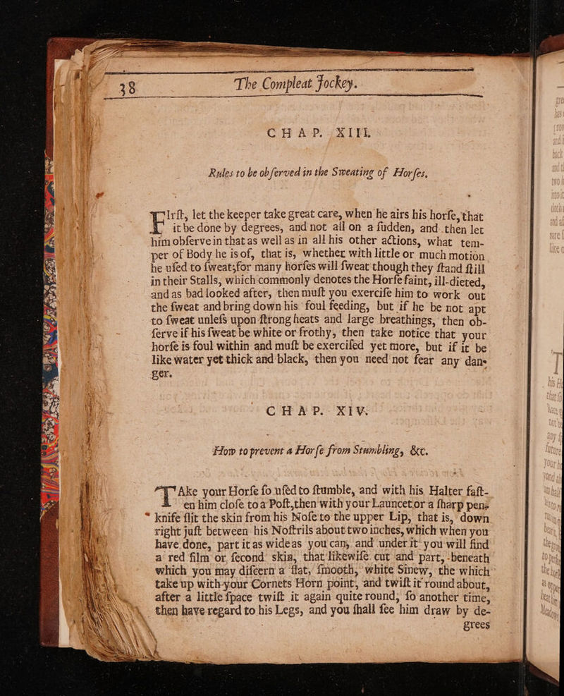 Rules to be obferved in the Sweating of Horfes. Irft, let the keeper take great care, when he airs his horfe, that it be done by degrees, and not ail on a fudden, and then let him obferve in that as well as in all his other actions, what tem- per of Body he isof, that is, whether with little or much motion he ufed to {weat;for many horfes will fweat though they ftand ftill } - intheir Stalls, which commonly denotes the Horfe faint, ill-dieted, i - _andas badlooked after, then muft you exercife him to work out ) the fweat and bring down his foul feeding, but if he be not apt to fweat unlefs upon ftrong heats and large breathings,‘ then ob- ferve if his fweat be white or frothy, then take notice that your horfe is foul within and muft be exercifed yet more, but if it be like water yet thick and‘black, then you need'not fear any dans ger. CHAP. XIV How to prevent a For fe from Stumbling, &amp;e. + Ake your Horfe fo ufedto ftumble, and with his Halter faft- en him clofe toa Poft,then with your Launcetor a fharp pen: * knife flit the skin from his Nofe to the upper Lip, that is, down right juft between his Noftrils about two inches, which when you have done, part itas wideas you can, and under it’ you will find a red film or, fecond: skis, that likewife. cut and part, -beneath which you may difcern a flat, fmooth, white Sinew, the which take up with-your Cornets Horn point, and twilt it round about, after a little fpace twift it again quite round, fo another time, . then have regard to his Legs, and you fhall fee him draw by de- | : grees