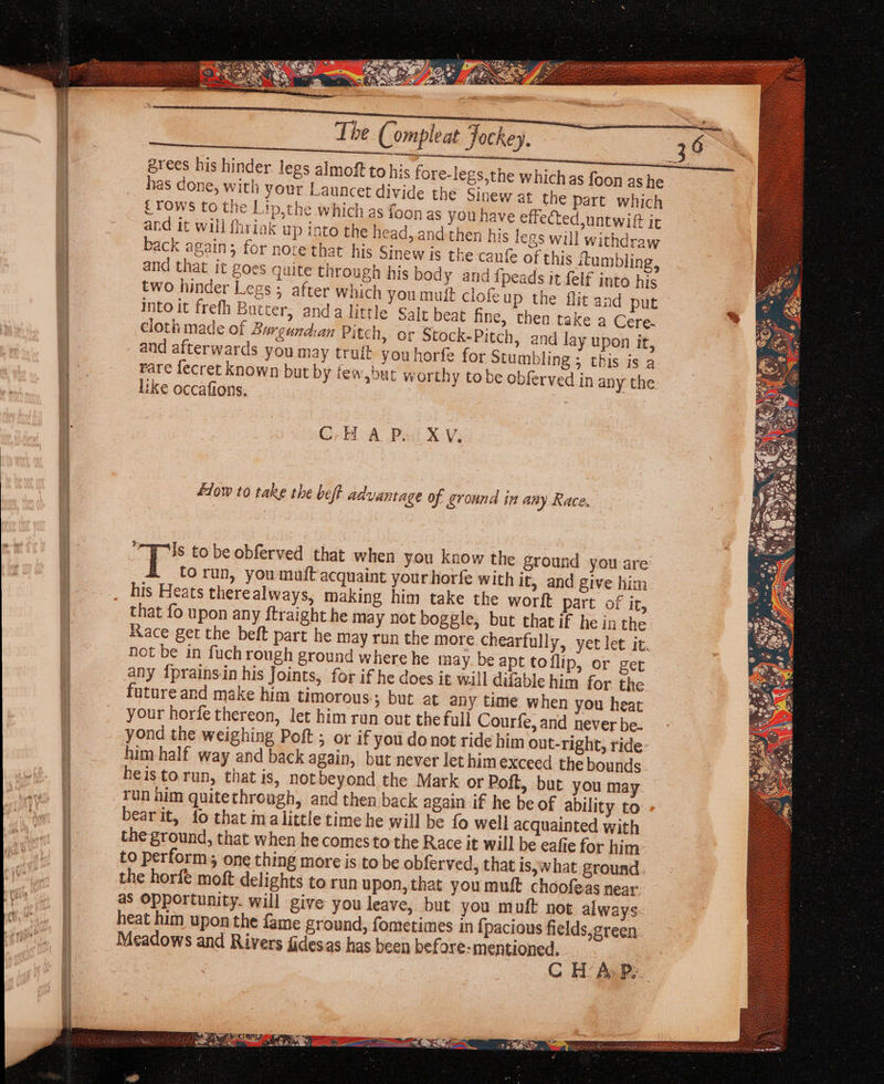 érees his hinder legs almoft to his fore-legs has done, with your Launcet divide tl £TOWS to the Lip,the which as foon and it will fhriak up into the head, and then his legs will w back again; for note that his Sinew is the cau and that it goes quite through his body and {peads it felf into his two hinder Legs; after which you muft Into it frefh Bucter, anda little Salt beat fine, then take a Cere. cloth made of Burgundan Pitch, or Stock-Pitch, and lay upon it, and afterwards you may truit youhorfe for Stumbling ; this is a rare fecret known but by few,but worthy to be obferved in any the. like occafions. : CBA Pai XV. a) } 2 9} tps 7 a 4 ; 4 } 2. #1ow to take the beft advantage of ground in any Race. ‘“Wls to be obferved that when you know the ground you are: T Corun, you muft acquaint your horfe with It, and give him his Heats therealways, making him take the worft part of it, that fo upon any ftraight he may not boggle, but that if he in the Race get the beft part he may run the more chearfully, yet let it. not be in fuch rough ground where he nay be apt toflip, or get any {prains.in his Joints, for if he does it will difable him for the. future and make him timorous ; but at any time when you heat your horfe thereon, let him run out the full Courfe, and ever be- yond the weighing Poft ; or if you donot ride him out-right, ride- him half way and back again, but never let himexceed the bounds heisto run, that is, notbeyond the Mark or Poft, but you may run him quitethrough, and then back again If he be of ability to bearit, fo that malittle time he will be fo well acquainted with the ground, that when he comesto the Race it will be eafie for him to perform, one thing more is to be obferved, that is, what ground. the horfé moft delights to run upon, that you muft choofeas near: as opportunity. will give you leave, but you mult not always heat him upon the fame ground, fometimes in fj pacious fields,green Meadows and Rivers fides.as has been before: mentioned. C HAP».
