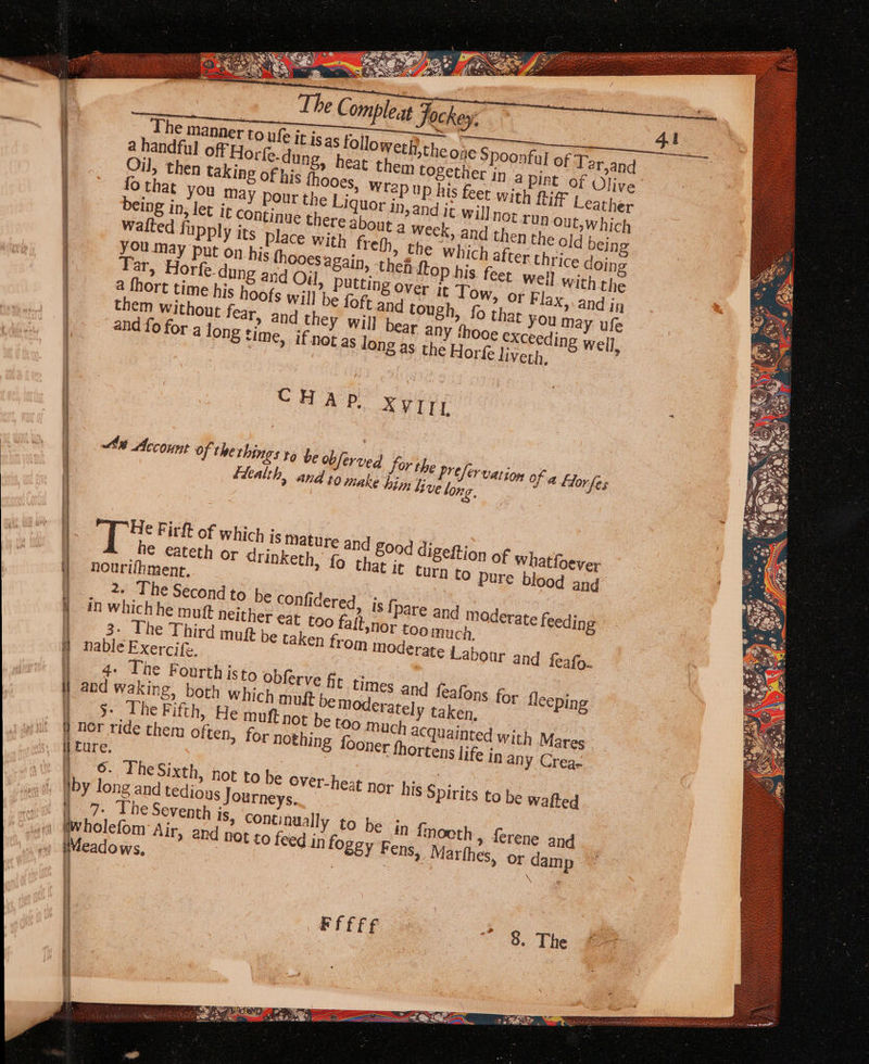 The manner to ufe lof Tar,and i a handful off Horfe-dung, heat them together in a Pint’ of Olive ! Oil, then taking of his thooes, Wrap up his feet with {iff Leather 4 Othat you May pour the Liquor in, UN Out, which being in, let j about a week, and then the old bein Upply its place with frefh which after thrice doing | weil with the OF Flax, and ig at You may ufe exceeding well, time, if not as long as the Horfe liveth, rfe-dung and Oj a ior time his hoofs them without fear, a and fo for a long = oo a Lane 4 op ° mt = “s 5 =&gt; a 3 i an » Is {pare and mo 0r toomuch, Om moderate Labour and feafo- derate feeding sini akneamemes Ss Ad Se o-° ee] J be @ ‘@) fens o ce | much acquainted with Mares 0 nor ride them often, for nothing foone i ture. epee i 6. The Sixth, not to be Over-heat nor his Spirits to be walted iby long and tedious Journeys. i &gt;. The Seventh is, Continually to be jn {mooth , ferene and bwholefom Air, and not to feed in fo S8y Fens, Marfhes, or damp Meadows, | \ : FFEFE + 8 The LG ie AE OE 2 An Eas Rial —_ ‘