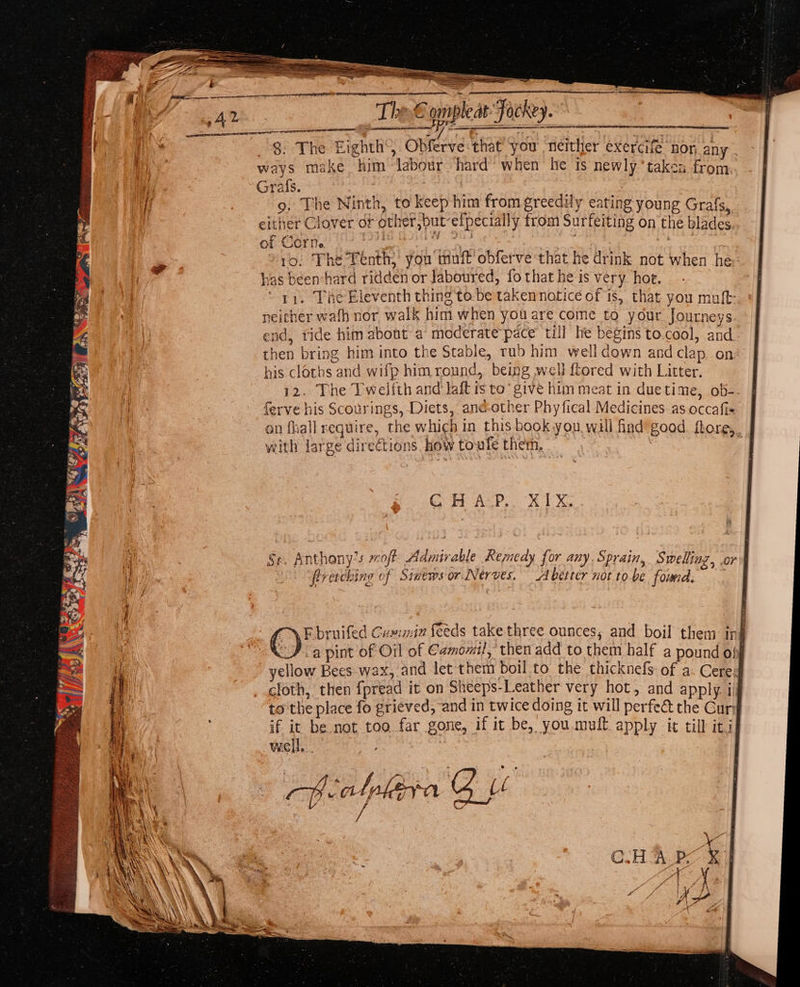 GS ee iene” AD. The € ompleat Jockey. Br | , Siento a : ag 7 3 ! hy $. The Eighth’, Obferve:that ‘you neither exercife non any | a? ae ways make him labour hard’ when he is newly’ taken from. 7 3 Grafs. i 9. The Ninth, to keep him from greedily eating young Grafs, either Clover or other,but-elpecially from Surfeiting on the blades of Corn. 3 ogre a Scaeee: ro. The Tenth, you muff’ obferve that he drink not when he has been-hard ridden or Jaboured, fo that he is very. hoe. 11. Vne Eleventh thing tebe taken natice of is, that you muft: neither wafh nor walk him when you are come to your Journeys. end, tide him about a moderatepace till he begins to.cool, and. then bring him into the Stable, rub him welldown andclap on his clorbs and wifp him round, being well ftored with Litter. | 12. The Twelfth and laft ts to give him meat in duetime, ob-- | hc ferve his Scourings, Diets, ané-other Phyfical Medicines as.occafi&lt; | on fhall require, the which in this book you wall find good. ftore,_ with large directions. how toufe them, | POR An! Tiles 97 Sl “meal GH A:P.. X1X. a Se. Anthony’s moft Admirable Remedy for any, Sprain, Swelling, or i | feretching of Simews or Nerves. A better not tobe found. Fbruifed Cumin feeds take three ounces, and boil them ing CD ia pint of Oil of Camomiil, then add to them half a pound o} i yellow Bees wax, and let them boil to the thicknefs of a. Cered cloth, then fpread it on Sheeps-Leather very hot, and apply. ijj to the place fo grieved, and in twice doing it will perfeé the Cury if it be.not too far gone, if it be, you.mult apply it till itil well. |