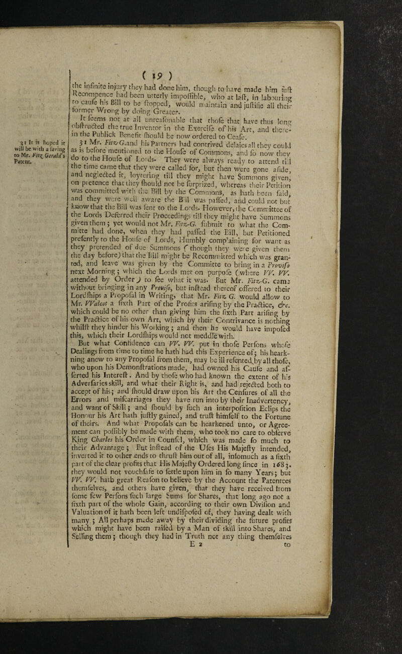 gt It is hoped it will be with a favitig to Mr. Gerald'i Patent. ( i9 ) the infinite injiiry they had done him, though to have made Mm fiifl: Kccompence had been utterly impoffible, who at laft, in labouring to caufe his Bill to be flopped, would maintain andjuftilie all their former Wrong by doing Greater. It Teems not at all unreafbnable that thoTe that have thus Icn^ obltniaed the rrue Inventor in the Exercife of his Art, and there¬ in the PublicK Benefit fiiould be now ordered to Geafe. 31 Mr. E/>t.'G.and his Partners had contrived delaies all they could as IS beiore mentioned to the Eloule of Commons, and fo now they do to the Houle of Lords. They were always ready to attend till the time came that they were called for, but then were gone afide and negieded it, loyrering till they might have Summons given^ on pretence that they fiiouId not be furprized, whereas their Petition was committed with the Bill by the Commons, as hath been faid, and they were well aware the B'il was paffed, and could not but know that the Bill was lent to the Lords. However, the Committee of the Lords Deferred their Proceedings till they migh.t have Summons given them; yet would not Mr. ivrss-G. fubmit to what the Com- mitte had done, when they had palTed the Bill, but Petitioned prefenrly to the Houle of Lords, Humbly complaining for want as they pretended of due Summons {though they were given them the day before) that the Bill might be Recommitred which was grai> tod, and leave was given by the Committe to bring in a Vrovtfo next Morning; which the Lords met on purpole ( wlrere V!^, VF. attended by Order J to lee what it was. But Mr. Fitz-G. cams without bringing in any Provifo^ but inftead thereof olFered to their Lordlhips a PiopoTal in Writing, that Mr. Fuz. G. would allow to Mr. WalcQt a fixth Part of the Profits arifingby the Pradice, &c. which could be no other than giving him the fixth Parr arifing by the Practice of his own Art, which by their Contrivance is nothing whillf they hinder his Working; and then he would have impofed this, wliicji their Lordiliips would net meddfe with. But what Confidence can VF, FF. put in thofe Perfons whofe Dealings from time to time he hath had this Experience of; his heark- ning anew to any Propofal from them, may be ill refentetTby all thofe, who upon his Demonlfrations made, had owned his Caiife and af- lerted his Intereft. And by thofe who had known the extent of his Adveilariesskill, and what their Right is, and had rejeaed both to accept of his; and Ihould draw upon his Art the Cenfures of all the Errors and mifearriages they have run into by their Inadvertency, and want of Skill; arid fliould by fuch an interpofition Eclips the Honour his Art hath juftly gained, and truft himlelf to the Fortune of theirs. And what Propofals can be hearkened unto, or Agree¬ ment can poffibly be made with them, who took no care to oblbve Kjng Charles his Order in Counfcl, which was made fo much to their Advantage ; But inftead of the Ufes His Majefty intended, inverted it to other .ends to chruft him out of all, iniomuch as a fixth pait of the clear profits that Llis Majefty Ordered long lince in 1^85. they would not vouchlafe to iktleupon him in lb many Years; but FF. FF. hath great Rea Ton to believe by the Account the Patentees themlelves, and others have given, that they have received from Ibme few PerTons Tuch large Sums for Shares, that long ago not a fixth part of the whole Gain, according to their own Divifion and Valuation of it hath been left iindlTpoTed of, they having dealt with many ; AH perhaps made away by their dividing the future profits which might have been railed by a Man of skill into Shares, and Selling them; though they had in Truth not any thing themfelves