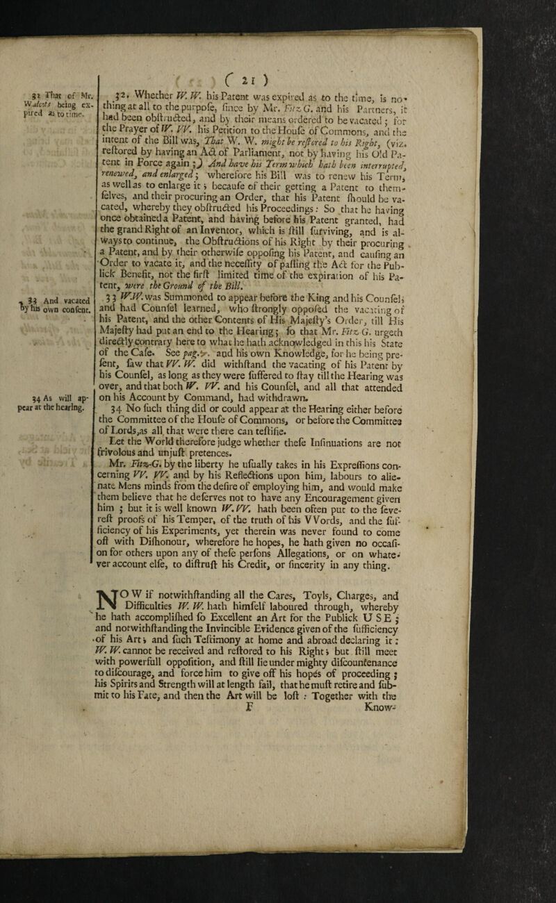 51 That of Mr. WulcoTs being es- pircci as to time. * 3? And vacated by his own confent. 54 As will ap¬ pear at the hearing. C 21 ) 2 2, Whether W.IV. his Patent was expired as to the ttms, is no-* thing at all to thepurpofe. fince by Mr, FitzG.and his Partners, it had been obib'ii(5ted, and by their means ordered to be vacated : for the Prayer odF, VF, his Petition to the Houle of Gommons, and the intent of the Bill was. That Wh W. might be rejbend to his Rights (viz, reftored by having an Adof Parliament, not by having his Old Pa¬ tent in Force again And have his Term which hath been tnterruped^ renewed^ and enlarged; wherefore his Bill was to renew his Term,^ as well as to enlarge it j becaufe of their getting a Patent to them- lelves, and their procuring an Order, that his Patent fiaould be va¬ cated, whereby they obhruded his Proceedings: So that he having once obtained a Patent, and having before his Patent granted, had the grand Right of an Inventor, which is ftill fufviving, and is al¬ ways to continue, the Obftrudions of his Right by their procuring a Patent, and by their otherwife oppofing his Patent, and caufing an 'Order to vacate it, and the necefiity of palling the Ad: for the Pub- lick Benefit, not the firlf limited time of the expiration of his Pa¬ tent, were the Ground of the Bill, 3 3 was Summoned to appear before the King and his Counleh and had Counfel learned, who llrongly oppofed the vacuingof his Patent, and the other Contents of His Majelly’s Older, till His Majefty had put an end to the Hearing; fo that Mr. FitXj G. urgech diredly contrary here to what he hath acknowledged in this his State of the Cafe. See pag.y. and his own Knowledge, for he being pre¬ lent, law that FFl/K did withftand the vacating of his Patent by bis Counfel, as long as they were fuffered to Ifay till the Hearing was over, and that both lir. FF. and his Gounfel, and all that attended on his Account by Command, had withdrawn. 34 No fuch thing did or could appear at the Hearing either before the Committee of the Houfe of Gommons, or before the Committee of Lords,as all, that were there can tellifie. Let the World therefore judge whether thefe Infinuations are not frivolous and unjuft pretences. Mr, by the liberty he ufually takes in his Expreflions con¬ cerning Vy, FF. and by his Refledlions upon him, labours to alie¬ nate Mens minds from the defire of employing him, and would make them believe that he deferves not to have any Encouragement given him ; but it is well known IF, FF, hath been often put to the feve- reft proofs of his Temper, of the truth of ids Words, and the fuf- ficiency of his Experiments, yet therein was never found to come oft with Diftionour, wherefore he hopes, he hath given no occafi- on for others upon any of thefe perfons Allegations, or on whate¬ ver account elfe, to diftruft his Credit, or fincerity in any thing. NO W if notwithftanding all the Cares, Toyls, Charges, and Difficulties JF. IF. hath himfelf laboured through, whereby ’ he hath accompliftied (b Excellent an Art for the Publick U S E j and notwithftanding the Invincible Evidence given of the fufficiency •of his Art* and fuch Teftimony at home and abroad declaring it: W. TF. cannot be received and reftored to his Right» but ftill meet with powerfull oppofmon, and ftill lie under mighty difeounfenance to difcourage, and force him to give off his hopds of proceeding j his Spirits and Strength will at length fail, that he muft retire and fub- mit to his Fate, and then the Art will be loft : Together with the F Know-