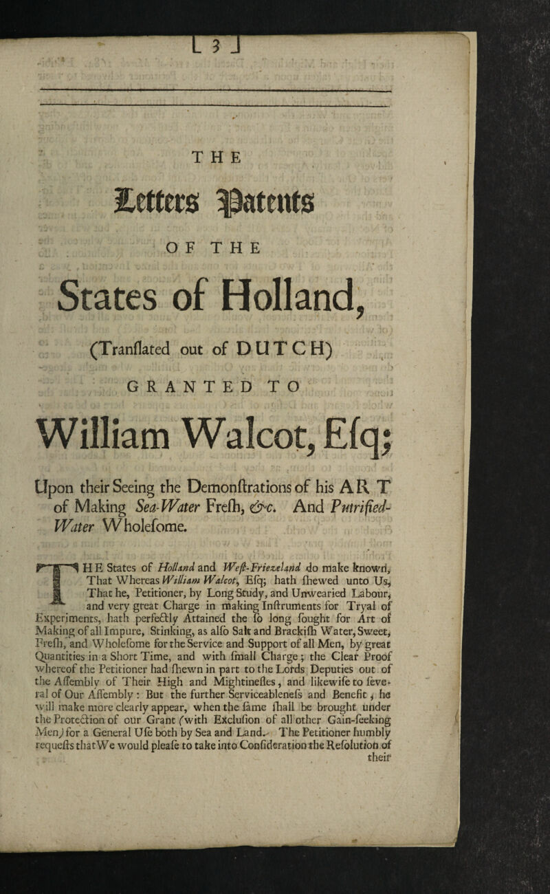 Setters Stents OF THE States of Holland, (Tranflated out of DUTCH) ; w G R A N T E D T O ' » . » J William Walcot, Elq; Upon their Seeing the Demonftrations of his A R T of Making Sea-Water Frefh, ?>£■. And Putrified- Water Wholefome. TH E States of Holland and JVefi-Fnezetand do make knowri. That V^heveas Widlam li'^alcof^ Efq; hath fhewed unto U% That he, Petitioner, by Long Study, and Unwearied Labour^ and very great Charge in making Inftruments for Tryal of Experiments, hath perfeftly Attained the Co long fought for Art of Making of all Impure, Stinking, as alfb Salt and Brackifh Water, Sweet, Frefh, and Wholefome for the Service and Support of all Men, by great Qiiantities in a Short Time, and with fmali Charge; the Clear Proof whereof the Petitioner had fhewn in part to the Lords Deputies out of the Affembly of Their High and Mightinefles, and likewife to feve- ral of Our Affembly : But the further Serviceablenefs and Benefit, he will make more clearly appear, when the fame fhall be brought under the Protection of oiir Grant fwith Exclufion of all other Gain-feeking Menj for a General Ufe both by Sea and Land.' The Petitioner humbly requeffs tliatWe would pleafe to take into Confiderationthe Refblutiott of their
