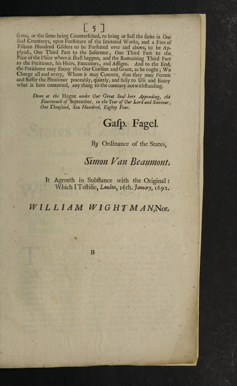 faid Countreys, upon Forfeiture of the Imitated Works, and a Fine of Fifteen Hundred Gilders to be Forfeited over and above, to be Ap- plyed, One Third Part to the Informer, One Third Part to the Poor of the Place where it lhall happen, and the Remaining Third Part to the Petitioner, his Heirs, Executors, and Affigns. And to the End, the Petitioner may Enjoy this Our Confent and Grant, as he ought; We Charge all and every. Whom it may Concern, that they may Permit and Suffer the Petitioner peaceably, quietly, and fully to Ufe and Enjoy what is here contained, any thing to the contrary notwithflanding. Done at the Hague under Our Great Seal here Appendings thi Fourteenth of September, in the Tear of Our Lord and Saviour;, One Thoufand, Six Hundred, Eighty Four, By Ordinance of the States^ It Agrecth in Subftance with the Original i Which ITeftifie, London,^ 16th, January^ 169a. Subftance with the Original i . \ WILLIAM WIG HT MAN,Nou , B