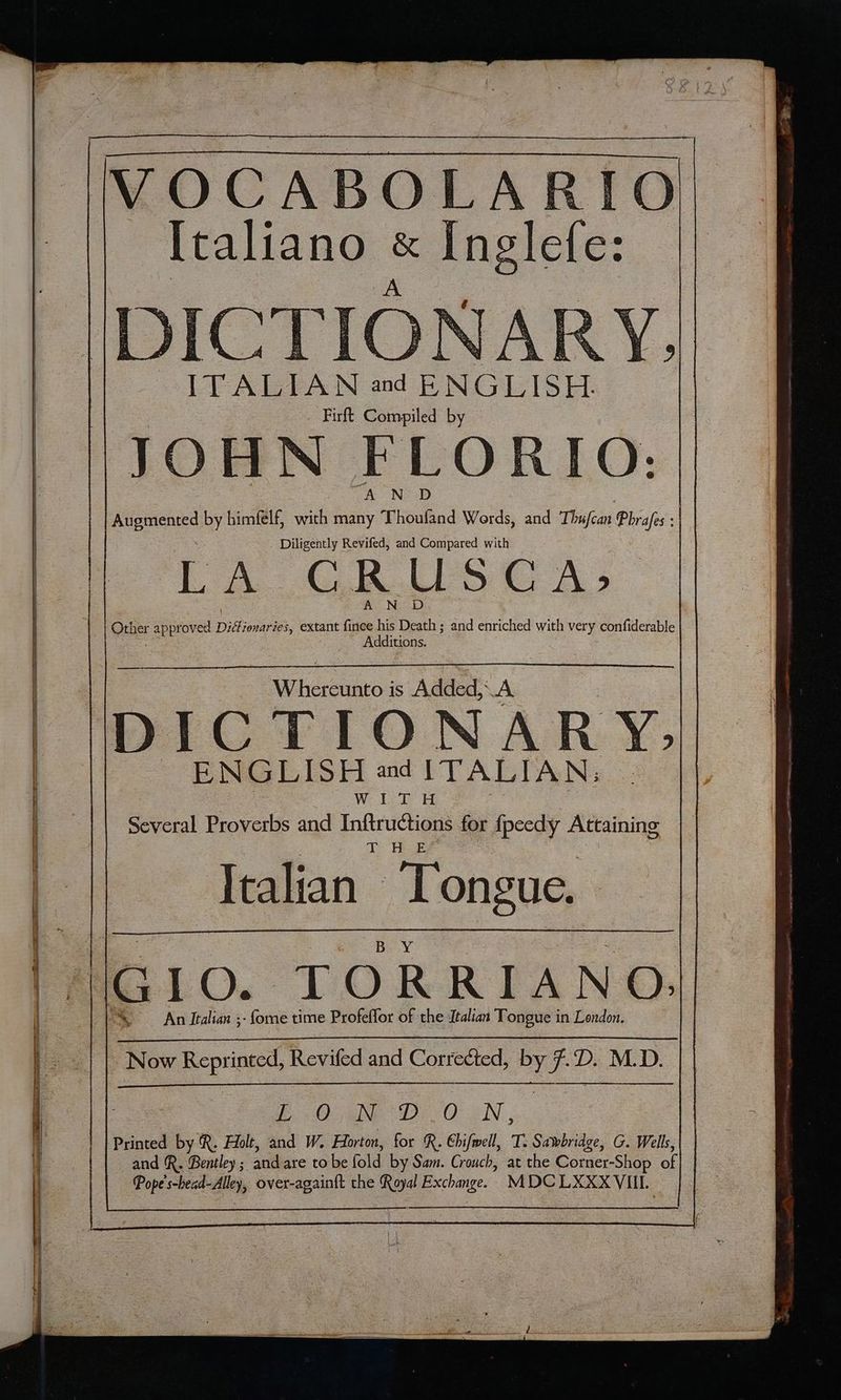 VOCABOLARIO [taliano & ele: é a 40 us Pa o I 3 È \ 2 iY Ila A CA SB, È Eh È pa ef . TA 49) È “a Sa So T A % t Nr si Da hs whe € ITALIAN and ENGLISH. . Firft Compiled by JOHN FLORIO: A N D AUETGARO by bimfélf, with many Thoufand Words, and Thifcat Phrafes : Diligently Revifed, and Compared with LA GRUSCA: A N D Other approved Diflionaries, extant finee his Death ; and enriched with very confiderable Additions. Wii: is Added; da DICTIONARY, ENGLISH ad ITALIAN, Wi DT H Several Proverbs and Inftructions for fpeedy Attaining TH E° Italian: Tongue. . Now CRAS Revifed and Correded, by PI D. M D. LONDON, Printed by R. Holt, and W. Horton, for R. Chifwell, T. Savbridge, G. Wells, and R. Bentley; andare to be fold by Sam. Crouch, at the Corner-Shop of Pope's-head-Alley, over-againft che Royal Exchange. MDCLXXXVIIL