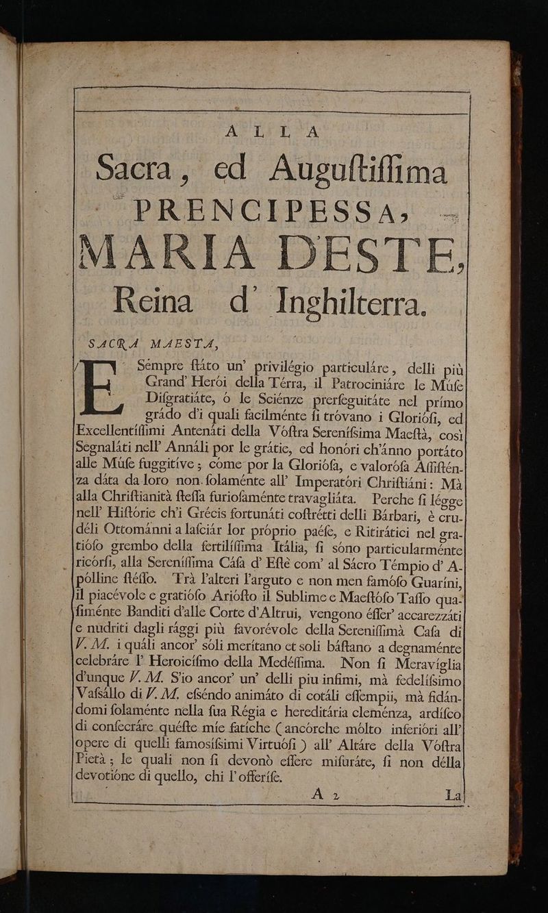Ag Dart A Sacra, ed Ausgaltiffima PRENCIPESSA, . Reina d Inghilterra. SACRA MAESTA, | Sempre ftato un’ privilégio particulare, delli più _ Grand’ Heroi della Térra, il Patrociniire le Mufel Difgratiate, 0 le Sciénze prerfeguitàte nel primo} grado di quali facilménte fi trovano i Gloridfi, ed Excellentiffimi Antenati della Voftra Serenifsima Machi, così Segnalati nell’ Annali por le gratic, ed honori ch’inno portato alle Mufe fuggitive ; come por la Gloridfa, e valorofa Affiftén. za data da loro non. folaménte all’ Imperatori Chriftiani: M} alla Chriftianita fteffa furiofaménte travagliata. Perche fi Iéggc| nell’ Hiftoric ch'i Grécis fortunati coftrétti delli Barbari, è cru. {deli Ottomanni a lafciar lor proprio pace, ¢ Ritiratici nel gra- tiofo grembo della fertiliffima Italia, fi sono particularménte| _ |ricorfi, alla Sereniffima Cafa d’ Efté com’ al Sacro Tempio d’ A. | polline ftéffo. ‘Tra Palteri Parguto e non men fambfo Guarini, il piacevole ¢ gratiofo Ariofto il Sublime ¢ Macttofo Taflo qua. fiménte Banditi dalle Corte d'Altrui, vengono éffer accarezziti e nudriti dagli riggi più favorévole della Screnifimà Cafa di V..M. i quali ancor soli meritano ct soli baftano a degnaménte celebrare I’ Heroicifmo della Medéffima. Non fi Meraviglia] d’unque V. MZ. S'io ancor’ un’ delli piu infimi, mà fedelifsimo| {Vafsallo di 7. AZ, efséndo animito di cotali eflempii, mà fidan-| domi folaménte nella fua Régia e hereditària cleménza, ardifcol di confecrare quéfte mie fatiche (ancorche mélto inferiori all’ operc di quelli famosifsimi Virtuofi ) all’ Altàre della Voftral Pietà ; le quali non fi devonò effere mifurite, fi non délla
