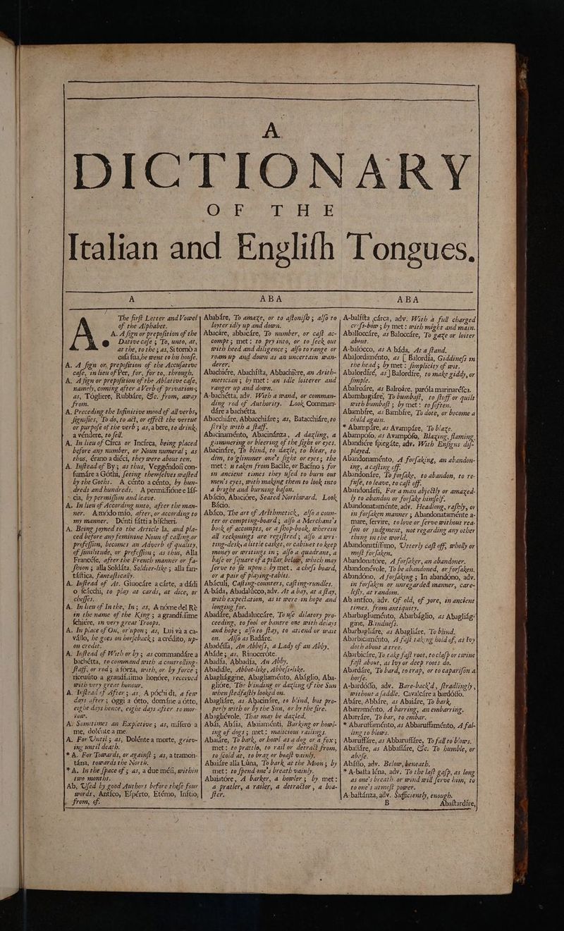 A x The firft Letter and Vowel of the Alphabet. A. A fign or prepofition of the Dative cafe ; To, unto, at, at the, to the ; as, Sitornd a cafa fua,be went to his houfe. A. A fign on, prepofition of the Accufative > cafe, in lieu of Per, for, for to,-through. A. Afignor prepofition of the Ablative cafe, namely, coming after aVerb of privations as, Togliere, Rubbdre, €c. from, away . from. A. Preceding the Infinitive mood of all verbs, Signifies, To do, to act, or effect the vertue or purple of the verb ; as,a bere, to drink, a véndere, ro fell. i A. In lieu of Circa or Incirca, being placed | before any number, or Noun numeral ; as thus, érano a diéci, they were about ten. A. Injtead of By; as thus, Veggéndofi con- fumdre a Gothi, feezng them/elves wafted by the Goths. A cénto acénto, by hun- dreds and hundreds. A permifiéne e 14f- > cia, by permiffion and leave. A. In lieu of According unto, after the man- ner. Amodomio, after, or according to my manner. Denti fitti a bifcheri. A. Being joyned to the Article la, and pla- ced before any feminine Noun of calling.or profeffion, becomes an Adverb of quality, of fimilitude, or profeffion; as thus, Alla Francéfe, after the French manner or fa- Shion ; alla Soldata, Soldier-like ; alla fan- taftica, fantaftically. |. A. Inftead of At. Giuocdre acdrte, a d4di o fetcchi, to play at cards, at dice, or cheffes. A. Inlieu cf Inthe, In; as, Anémedel Rè in the name of the King ; a grandidime . fchiére, 1 very great ‘Troops. A. In place of On, or'upon; as, Luivaa ca- vallo, be goes on horfeback; acrédito, up- on credit. A. Inftead of With or by; as commandfre a bachétta, to command with a controlling- Saf or rod; aforza, with, or. by force ; riceuito a grandi.iimo honore, recesved with very great bunour. A. Inftead of After; as, ApÒchidi, a few days after; Oggi a dtto, domfne a otto, fon. A. Sometimes an Expietive ; as, milero a me, dolénte a me. A. For Until; as, Doléntea morte, griev- ing until death. * A. For Towards, or againft ; as, atramon- tana, towards the North. ; YA. Inthe Space of 3 as, a due méh, within two months. Ab, Ufed by good Authors before thefe four words, Antico, Efpérto, Etérno, Initio, from, of. ye BB a sy Hg w ABA Ababire, To amaze, or to aftonifh 3 alfo to loyter idly up and down. Abacare, abbacdre, To number, or caft ac- compt ; met: to pry into, or to feck out with heed and diligence ; alfo torange or roam up and down as an uncertain wan- derer: Abachiére, Abachilta, Abbachitre, an Arith- meticianz bymet: an idle loiterer and ranger up and doton. : A-bachétta, adv. With a wand, or comman- ding rod of Authority. Look Comman- dére a bachétta. Abacchifre, Abbacchidre; as, Batacchidre, to Sirike with a ftaff. Abacinaménto, Abacin4nza, A dazling, a glimmering or bleering of the fight or eyes. Abacin4re, To blind, to dazle, to blear, to dim, to‘glimmer one’s fight or eyes; the met: # taken from Bacile, or Bacino 3 for in ancient times they ufed to burn out men’s eyes, with making them to look into a bright and burning bafon. Abicio, Abacidre, Seated Northward. Look Bécio. Abéco, The art of Arithmetick, alfo a coum- ter or compting-board; alfo a Merchant's book of accompts, or a fhop-bock, wherein all reckonings are regiftred; alfo awri- ting-desk, alittle casket, or cabinet to keep money or writings in; alfo a quadrant, a bafe or fquare of a pillar. below, which may Jerve to fit upon: bymet. achefs board, or a pair of playing-tables. Abiculi, Cafting-counters, cafting-rundles. A-bdda, Abadalicco, adv. At a bay, at a ftay, with expectation, as it were 1n hope and longing for. . » Abadare, Abadaluccire, To uje dilatory pro- ceeding, to fool or bantre one with delays and hope; alfoto ftay, to atiend or wait on. Alfo as Bad&amp;re. Abadéfla, An Abbefs, a Lady of an Abby. Abdde ;_ as, Rinocerdte. Abadia, Abbadia, An Abby. Abadidle, Abbot-lske, Abbefselike. Abaglidggine, Abagliaménto, Ab4glio, Aba- gliore, The blinding or daxling of the Sun when ftedfaftly looked on. Abaglifre, as Abacinire, 0 blind, but pro- perly with or by the Sun, or by the fire. Abagliévole, That may be dazled, - Abdi, Abdia, Abaiaménti, Barking or bowl ing of dogs; met: malicious raslings. Abaidre, To bark, or howl asadog or a fox; met: to prattle, to rail or detract from, to [cold at, to brag or boaft vainly. Abaidre alla Lana, To bark at the Moon; by met: to fpend one’s breath vainly. a pratler, a railer, a detrattor, a boa- fter. Y ABA A-balifta (cdrca, adv. With a full charged cr(fs-bow ; by met: with might and main. Aballocc4re, as Balocc4re, To gare or loiter about. : A-baldcco, as A b4da, At 4 ftand. Abalordiménto, as [ Balordia, Giddinefs in the head; by met: fimplicity of wit. Abalordiré, 45) Balordîre, to make giddy, or Simple. Abalrodre, as Balroare, pardla marinaréfca. Abambagidre, To bumbaft, to ftuff or quilt with bumbaft ; by met : to foften. Abambire, as Bambire, To dote, or become a child again. * Abampare, as Avampdre, To blaze. Abampofo, 45 Avampdlo, Blazing, flaming, Abandicre fpiegdte, adv. With Enfigns an played. Abandonaménto, .4 forfaking, an abandon-| ing, acafting off. Abandondre, To forfake, to abandon, to re- fufe, to leave, to caft off. Abandondrfi, For aman abje&amp;ly or amazed- ly to abandon or forfake himfelf. Abandonataménte, adv. Headlong, rafhly, or in forfaken manner ; Abandonatamente a- mare, fervire, to love or ferve without rea- fon or judgment, not regarding any other thing inthe world. Abandonatiffimo, Usterly caft off, wholly or moft forfaken. Abandonatore, A forfaker, an abandoner. Abandonévole, To be abandoned, or forfaken. Aband6no, 4 forfaking ; In abandono, adv. in forfaken or unregarded manner, care- - lefy, at random. times, from antiquity. Abarbagliaménto, Abarbdglio, as Abaglifg= gine, Bizndnefs. Abarbaglidre, as Abaglidre, To bkind. Abarbicamento, A fuji tak:ng hold of, as Try doth about atree. Abarbicdre, To cake faft root, to clafp or twine faft about, as Ivy or deep roots do. Abarddre, To bard, totrap, or to caparifon a horfe. no adv. Bare-back'd, ftradlingly , without a faddle. Cavalc4re a bardOffo. Abdre, Abbdre, as Abaidre, To bark, Abarraménto, A barring, an embarring. Abarrdre, To bar, to embar. * Abaruffaménto, as Abbaruffaménto, A fal- ling to blows. Abaruffare, as Abbaruffare, To fall to blows. Abaflére, as Abbaflére, Gc. To humble, or abafe. ; Abdflo, adv. Below, beneath. * A-balta léna, adv. To che laft gafp, as long as one’s breath. or wind will ferve him, to to one’s utmoft power. A-baltanza, adv. Sufficiently, enough. B Abaftardire,