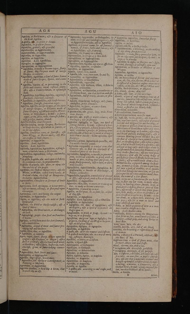 Agrdrio, 4 Field-man; alfo a favourer of the Law Agr&ria. A-gratia, adv. ix grace or favour. Agratidre, to grace or favour, Agratidto, graced; alfo graceful. Agraticcidre, as Aggraticcidre. Agravaménto, as Aggravaménto. Agravare, as Aggravare. Agrdvio, as Aggrdvio. | Agrédine. Look Agreftézza. Agregdre, as Aggregare. — Agregatione, as Aggregatione. or fower, a Verjuice made of unripe Grapes, to enfower. Vagina Agreftina; a kind of. fower Sawce made of fower Grapes, Spices, and crums of bread. Niet * Agréfto, ‘Agrico, of, or aa to the fields and country, rural, ruftical, clown- iffo; alfo a Country-Swain, or uplandiflo man. 3 i * Aoreftdzza, Agrédine, Agrézza, eagernefi, i Bard fowerne|s, tartnefs. * Agreftina, as Agrettata ; alfo Goofe-berries. * Agreftino, fowrsflo, fomewhat eager. Agréfto, Agrefta, unripe Grapes, or the juyce of unripe Grapes, or Verjuice made of Jower Grapess alfoWater-creffes, Water- horns, or Nofe-fmart ; by met: a fower, eager, grim, furly, rude, clowniflo Fellow 5 aljo grudge, malice, zll-will. Agréfto chidro, clear Verjuice. Agretto intidro, unripe Grapesy Barberties or Goofe-berries, ufed whole in fawces, or to fet out difhes. ik. le tart, or fowrifh 5 alfo Sower Whigg, or Butser-milk 5 alfo Wa- ter-creffes, or Nofe-fmart. Agrevare, 45 Aggrav:îre. Agrézza. Look Agreltézza. ‘Agrico. Look Apréito. © Agricola, Agricoltore; Agricultore, 4 plough- man, a husband man, a field-man. Agricolttira, Agricultàra, tillage, husbandry, louchine. î o Lola Aa adv. with open or full cry, 2y a common cryer; by proclamation. — A-grido di popolo, adv. after, or upon the hue-and-cry of the people. Agrifolio, the Holly or Hulver-tree 5 alfo the Withe, or Willow, called Park-leaves, A- _braham’s-balm, the Cluft or Hemp-tree ; în Latin, Agnus Caftus. Agrimenfore, a meafurer or furveyor of lands. or fields. ie: Agtimonia, herb Agrimony, or Liver-wort ; alfo acrimony, tartnefs, or [har pnefs upon the tongue. Agriménio, tart, and biting the tongue. Agrincidre, as AggrinzAre. Agrio, as Agrélto; alfo the wild or field- Spikenard. Agrione, the Field or Horfe-radifh; alfo a kind of Nitre. * Agripdlma, the Dead-nettle, or Archangel, an herb. * Agrioph4gi, people thar feed on Panthers or Lyons: ‘ Agtippa,~a child born with his feet forward ; allo a wild-Olive. * Agrippina, 4 kind of meat and fawce pro- woking luft and letchery. Agrire, rifco, rito, as Agreftdre. * Agrizzdre, as AizzAre. tongues alfo Verjuyce, or Alegar ; alfo a field in general ; alfothe South-weft wind, as Garbino ; alfo a furly, boifterous, rude, churlfh, grim, or fower-looking - counte- nance. * Agro-ddlce, both {weer and fower. Agroppare, as Aggropp4re. | ‘\Agrotto, Dog’s-grafs, Stitch-wore. * Agrotéfco, adv. Rocky or Lanskip-work in Painting or Mafonry. {Agrottare, as Aggrott£re. Agrotto marino, 4 bird like a Swan, that | brayeth like an Afs. AGU *Agrumdre, Aggruméte, as Goluppdre ; by met : 20 forape and hoord up together ; alfo as Aggrottdre lecfglia ; alfo as Agreftare. Agrime, a general name’ for all fowwrnefs ; namely, of fruits, berbs and fawces; alfo as Agreltézza; alfo frowning. Agrizzo,: the frounze in a Hawk. Agruzzolire, to ferape as a Hen doth. Aguaglidnza, as Agguagliinza. Aguaglidre, as Agguagglifre. *Aguaiaménto, Agudio, any woe or afflition. * Agualifre, Aguaire, as Guaire. Agualdre, as Aggualidre. Aguale, equal, even, match. * Agudle, adv. now, even now, by and by. * Aguarddre, as Agguardare. * Aguardattira, as Guardatira. ° * Aguardévole, regardful. rene * Asuatdre, vale mettere, éflere, O ftére in agudto, as Guatdre. * Aguatatore, as Guatatòre, a treacherous or perfidious Scout, one that lieth in ambuflo. * Aguatévole, full of tricks, decests, or ftra- tagems. * Aguifti, treacherous lurkings, wily {couts, ambufhes, privy fentinels. * Aguattdre, to fquat, or core down. Aguazzdre, as Guazzare, A-guazzaroni, adv. grear, long, wide, Vene- tian fleeves. A-guazzo, adv. wafl, ov water-colours 3 alfo wadingly ; alfo plafkingly. Agiicchia, Agtigelia, as “Ago, any kind of Jowing Needle ; by met: a fpire of a Stee- ple, a fbarp pinacle, a fharp pointed Prra- mid, a(sunner’s pricker, or priming-iron. A-giicchia,ady.all knit works made or wrought with Pin or Needle : Cilze agiicchia, knit Stockings. Agficchia a pomo, Agricchia da pomélla, any Pin with a hand or pomel. * Agicchia rampindta, 4 crooked iron that Gunners ufe, to find the thicknefs of a chambred piece at the breech. Agiicchidre, Aguglidre, to needle, to pin with pins, tothread aneedle, to prick with a needle or pins, to fling with any prick, to make fharp-pointed ; alfò to knit, or work + with needles. Agucchidro, Agucchiarudlo, Aguglisro, A- gugliarudlo, 2 Needle or Pin-maker, a Pinner, a Needler. *Apucchidta,Aguglidta, 4 needleful of thread or filk; alfo aprick with a Pin orNeedle. Aguefldre, as AggueffAre. Aguerrire, rifco, rito, #0 enure,or train up in war, to make or become a warrior. * Aguerrito, trained up in war. Agutéo, an Eel-pout, or, as fome fay, a hind ee Agugione, as Aguglidne. Agiglia: Look Agucchia; 4//0 as Obelifco. Aguglidre, as Agucchiare. * Aguglino, the dim: of Aguglidne; 4/0 an Eaglet ; alfo a kind of Coyn with an Eagle upon it. i Aguglionare, to prick or fting ; by met: to urge on, or to provoke. Aguglione, any great 'Ago, or Agiiglia; but properly, the fting of any Wajp or Serpent 5 alfo an old great Eagle. Agugniare, Agtigno, as Agognire. Aguifolio, as Agrifolio. A-guifa, adv. after the manner and Fafbion. * A-guifa di mottégio, adv. in a say of mock- ing, jeftingly, floutingly. Aguilare, to enure, to accuftom. Agilla, 4 Roach-fifh. Aguluppare, as Goluppare. Agulippo, as Gohippo. Agundnza, as Adunaménto. Agundre, as Adundre. Agira, Agtirio, Agdro, as Augirio. Agurdre, as Augurdre. Aguratione, as Augirio. Agurofo, as Augurofo. Aguféo, as Aguféo. * A-giifto, adv. according to one’s tafe, will, or mind. ATO di BRIN ti deg MZ u tétto, fomewhat Sharp. Agutezza, as Acutézza. Agito, as Acito. Aguzza coltelli, 4 knife-orinder. * Aguzzaménto, 4 wheezy. 2, or the making of any thing Sian p paired. Aguzzdre, to make fharp pointed or keen, to [et an edge upon any weapon ; by met: to urge, or to provoke. * Aguzzdre le ciglia, #0 fharpen one’s Sight, to look ftaringly or earneftly upon one. Aguzzatore, a Grinder or Whétter of any Weapon. Aguzzctto, Aguzzino, as Agozzétto. Agizzo, as Acito. Ah, ‘an Interjettion of forrow and exclama- tion, Ab, Ob, Alas,Aye me, Well-a-day | al- So inftead of a familiar anfiver when one ss | called; aswe fay, Ab ? What? What now? Ahéfia, herb Orchanet, or Alkanet. Ahi, Ahimè, Ay-me, Alas, 0h) A-h6tta, adv. now, arths very hour. | Ahovdi, a kind of moft venomous fruit in A- merica, fomewhat like a Chefs-nut, which | being but tafted, killeth a man prefently ; | the ftone of mhich being dried, yieldeth a | Sound, as florill as our Hawks bells, Ahumiligre, to bum ble. * Abumiliatione, umiliation. A-budmo per huomo, man for man. Ai, ‘Agli, Ali, to the, at the ; alfo from the. * Ala, any Court-yard ; alfo a plat of ground laid out and defigned for any busiding ; al- | So an open or publick place in acity, where Merchants or Gentlemen refort and meet, asin the Exchange at London; alfo a long | and broad publick walking-place ; alfo a | common Bowling-green inciofed in; alfo| the floor of a houfe or barn, namely, a cori | floor, or threfhing-floor ; alfo a plat,a quar- | ter, bed or broad-bank in a garden; alfo abroad or long table with ledges about it, and ftrewed with fand,that Pluminerscaft | their leaden fheetsin; alfò any void place | in figures; ufed alfo for along hedze of | quick-fets,or fence of florubs between lands or fields ; alfo a round circle about a Sear. | Metterfiin dia, 4 proverb among the Irali- ans, as muchas to fay, for one to put bim- | Self into a peck of troubles, or ta meddle | with that belongs not unto him, or (4s we; fay)to put bis oars into another man’s boat. | Aidce, the name of a fair flower. Alidre, #0 lay out a foundation for any build. | ing, to floor any low room, to make alleys, | walks, or bowling-places {mooth, level, or plainwith a Rolling-ftone,or piece of Tim: | ber 5 alfo to caft or divide into plats, quar- ters, beds, walks, or alleys in gardens ; al- fo to thrafh or tread corn; by met + to hoo | ver about, as a Kite doth, watching for | her prey; alfo for a man to loiter and} gaze idlely up and down. * Aiata, as much quantity of corn as a man\ may tread or threflo in a day. Aiato. Look Andare aidto. * Aidticchi, Soldiers among the Hungarians | that ferve on foot, armed with a Corflet, a | Cimitel, a Half-pike, and along Turkey or Stee! Bow. i ‘Aire; “Aere, ‘Aria, the Aîr. Aierofo, Aerbfo, airy, full of air, bleak, Aierotta, the breathing or refpiration of man | or woman. Aiétta, 4 Buzzard, a Puttock, a Glead 3 alfo | _ the dim: of ‘Aia. Aigléuco vino, 2 kind of {weet wine, that | Jeemeth always new and frefh. * A-inganno, adv. decestfully, guilefully. * A-ingégno, wittingly, of fet purpofe. ‘Alo, a fofterer, a breeder, a bringer up ; al- foaruler, an over-feer, a pupil's guardi- an; alfo one that a man hath trained and | brought up himfelf, a fofter-child ; by met: adarling, a minion, a favourite; aifo a Cuckow-bird ; by met: a long-tongued fel- low, one that blabberh all be knows. Aidlo, as Aivolo. D Aidne, | ‘ x