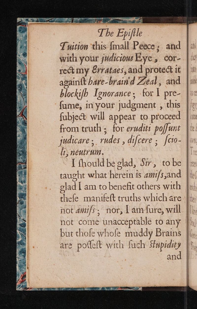 : i SR st Ny ie ar. as S - 2 Cw , Sener cron SST ep E F a wo REED aI fo OE The Epifile. Tuition this {mall Peece; and | with your judicious Eye, cor-. | i rect my Errataes, and protect it | asaintt hare-brain'd Zeal, and blockifb Ignorance, -for | pre- |i ‘fame, inyour judgment , this | /» fubjec: will appear to proceed |v from truth ; for eruditi poffunt | judicare, rudes , difcere ; fcto- }w lis neutrum, i I fhould be glad, Sir, to be Js taught what herein is am/s yand | hel . glad | am to benefit others with pir thefe manifeft truths which are |fix not amifs, nor, Lamfure, will [hy not come unacceptable to any fh but thofe whofe muddy Brains fy, are polleft with fuch Stupidity ) | | and F&gt;