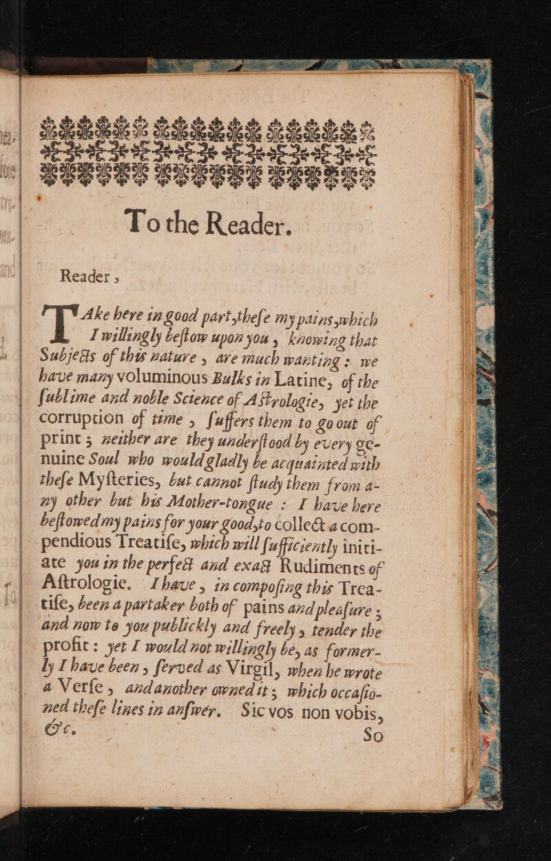 Te Ne SEES Se Se Se Sie ee ob ea6- 36 86 eat 3e ab oe af De 6 Jest CEECES CSGGEG RET S ie the Reader. Reader 5 | T Ake bere in Z00d partthefe my patns which .y I willingly beftow upon you , knowing that Sabjets of this nature , ave much wanting : we have many voluminous Bulks in Latine, of the {ublume and noble Science of Astyologie, yet the corruption of tame , fuffers them to Zo out o print 5 zezther are they under flood by every SC- nuine Soul who would gladly be acquatnted with thefe Mytteries, Lut cannot fludy them from a- ny other but his Mother-tongue : I have here _ bellowed my pains for your Zoodyto colle acom- | -pendious Treatife, which will (; uffecrently initi- | ate you in the perfest and exag Rudiments of «| Aftrologie. Ihave, in compofing this Trea- | tile, deen a partaker both of pains and pleafure ; | and now te you publickly and freely tender the profic: yer J would not willingly be, as former- ly Ihave been , ferved as Virgil, when he wrote aVerle, andanother ovnedit; which occafio- ned thefe lines in anfwer. Sic vos non vobis a a 3 So | | 7 |