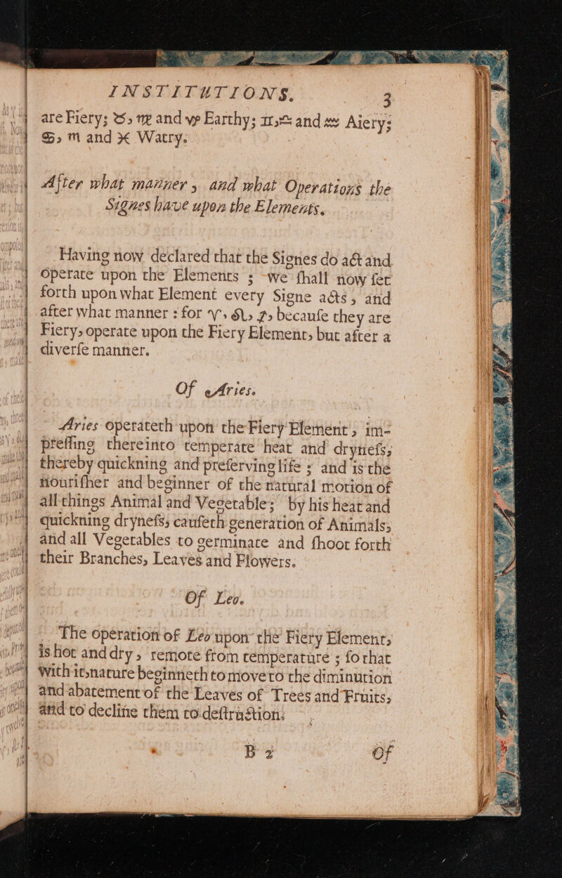 ciel mln He a a eg te a a a ee seers ecgesig (a&gt; Sh Seal aah al LPR  are Fiery; %&gt; gv and vp Earthy; a: and =v Aie ry; &gt;» ™m and * Watry. | After what manner , and what Operations the Signes have upon the Elements. Having now declared that the Sienes do a@and Operate upon the Elements ; -we fhall now fer forth upon what Element every Signe a&amp;s, and after what manner : for V. &amp;L&gt; 2&gt; becaufe they are Fiery, operate upon the Fiery Elemente; but after a diverfe manner. Of Aries. Aries operateth upon the Fiery Element, im- preffing thereinto temperare heat and drynefs; thereby quickning and preferving life = and is the nourifher and beginner of the natural motion of all things Animal and Vegetable; by his hearand quickning drynefs; cauféch generation of Animals; and all Vegetables to germinate and fhoot forth their Branches, Leaves and Flowers. of Leo. The operation of Leo upon’ the Fiery Element; ishot anddry, remote from cemperature ; forhat With it;narure beginnech tomoveto the diminution and abatementof the Leaves of Trees and Fruits; and co decline chem to.deftraAtion: