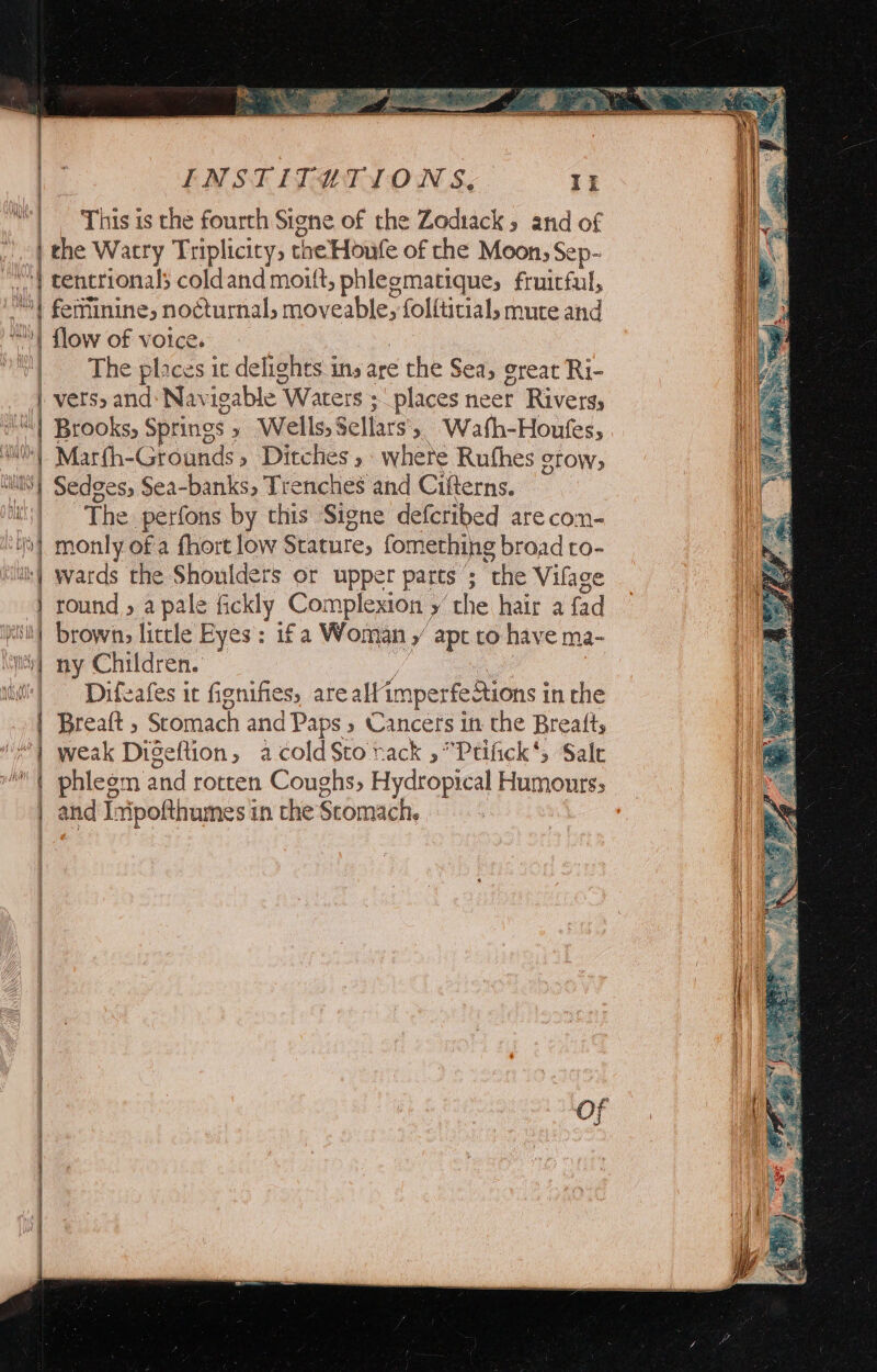 h i | ‘This is the fourth Signe of the Zediack , and of | the Watry Triplicity, the Houfe of che Moon; Sep- || cencrionals coldand moult, phlegmatique; fruitful, | feminine, nocturnal, moveable, folfticial, mute and “! flow of voice. | The places it delights ins are the Sea, creat Ri- | vers, and: Nav igable \ Waters ; places neer Rivers, Was “\| Brooks, Springs » Wells, Sellars’ » Watfh-Houfes, it | Marfh-Grounds, Ditches, wheté Ruthes grow, i “lS Sedges, Sea-banks, Trenches and Cifterns. | The perfons by this Signe defcribed are com- 0} monly of a fhort low Stature, fomething broad to- ‘iuiky wards the Shoulders or upper parts 5; “the Vilage | round » a pale fickly Complexion y ‘the hair a fad eit! browns little Eyes: 1f a Woman ¥ apt to have ma- ii} ny Children. iii] Difeafes it fignifies, are altim imperfe Sions in the | Breaft ; Stomach and Paps 5 Cancers in the Breafts “| weak Digeftion, acoldSto rack »*Prtifick*, Sale | phlegm and rotten Coughs, Hydropical Humourss | and Inipofthumes in the Stomach.