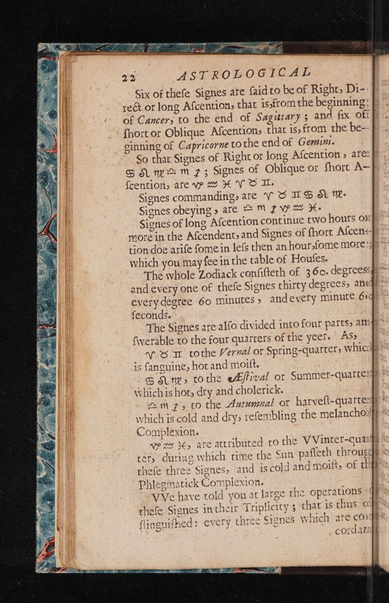 Six of thefe Signes ate faidto be of Right, Di-: reét or long Afcention, that issfrom the beginning; |) Of Cancers to the end of Sagitrary ; and fix off fhort or Oblique Afcention, that is, from the be-- f sinning of Capricorne to the end of Gemini. So that Signes of Right or long Afcention 5 are: ff oS Sune m 73 Signes of Oblique or fhort A~f {eention, are vp ww XV OI. Signes commanding, are VS IES dt We Signes obeying » are = ™ Z VP AY Ke Signes of long Afcention continue two hours opp” more in the Afcendent, and Signes of fhort Afceniff tion doe arife fome in lefs then an hoursfome more: sy which you may fee in the table of Houtes. The whole Zodiack confifteth of 360. degreessyy” andevery one of thefe Signes thirty degreess anigy™ every degree 60 minutes» andevery minute 6igh feconds. | The Signes are alfo divided into four parts amy). fwerable to the four quarters of the yeer. AS» af 6 ar tothe Vernal or Spring-quarters whicclfp is fanguine; hor and moitt. | : | o&amp; Sune, tothe ebffival or Summer-quattes y Which is hot, dry and cholerick. Te mp, to the Autumnal ot harveft-quartes® © which is cold and dry> resembling the melanchoolf} Complexion. wp my }€, are attributed to the VVinter-cuaige it ter, duriag which time the Sun pafleth rhrouggye thefe three Signes» and iscold and moift, of th! Phlegmatick Complexion. it “a7Ve have told you at large the operations qs rhefe Signes intheir Triplicity 5 that is thus. cape flinenifhed : every three Signes which are cong Ren abs = _cordar